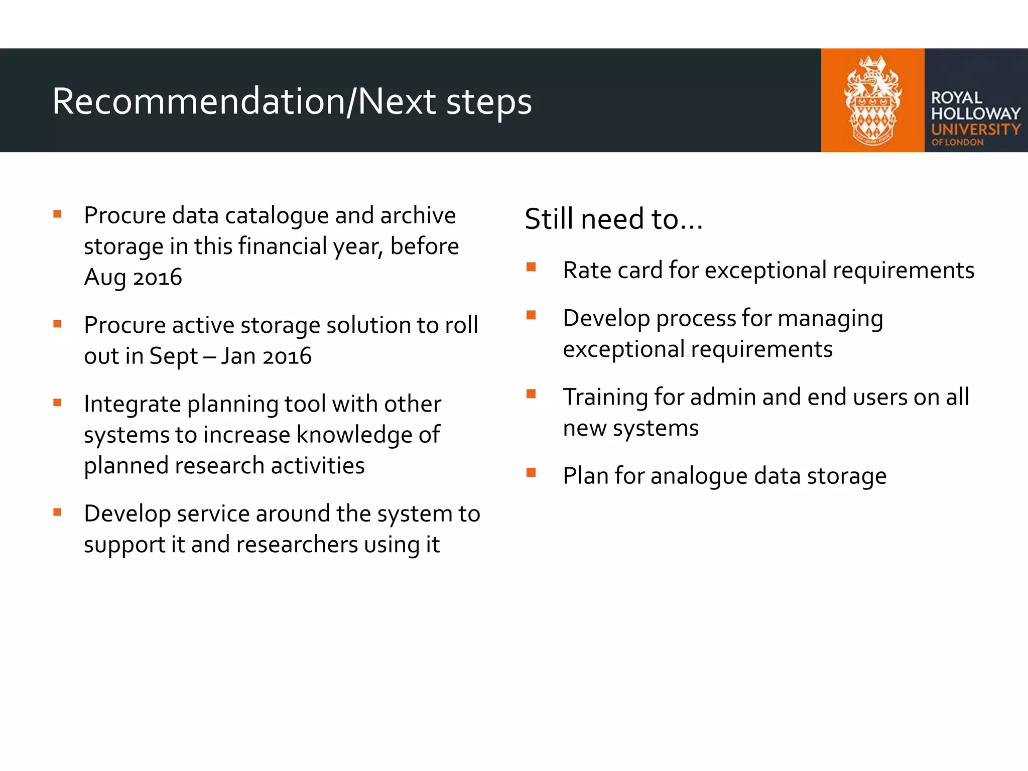 Recommendation/Next steps
 Procure data catalogue and archive
storage in this financial year, before
Aug 2016
 Procure active storage solution to roll
out in Sept – Jan 2016
 Integrate planning tool with other
systems to increase knowledge of
planned research activities
 Develop service around the system to
support it and researchers using it
Still need to…
 Rate card for exceptional requirements
 Develop process for managing
exceptional requirements
 Training for admin and end users on all
new systems
 Plan for analogue data storage
 