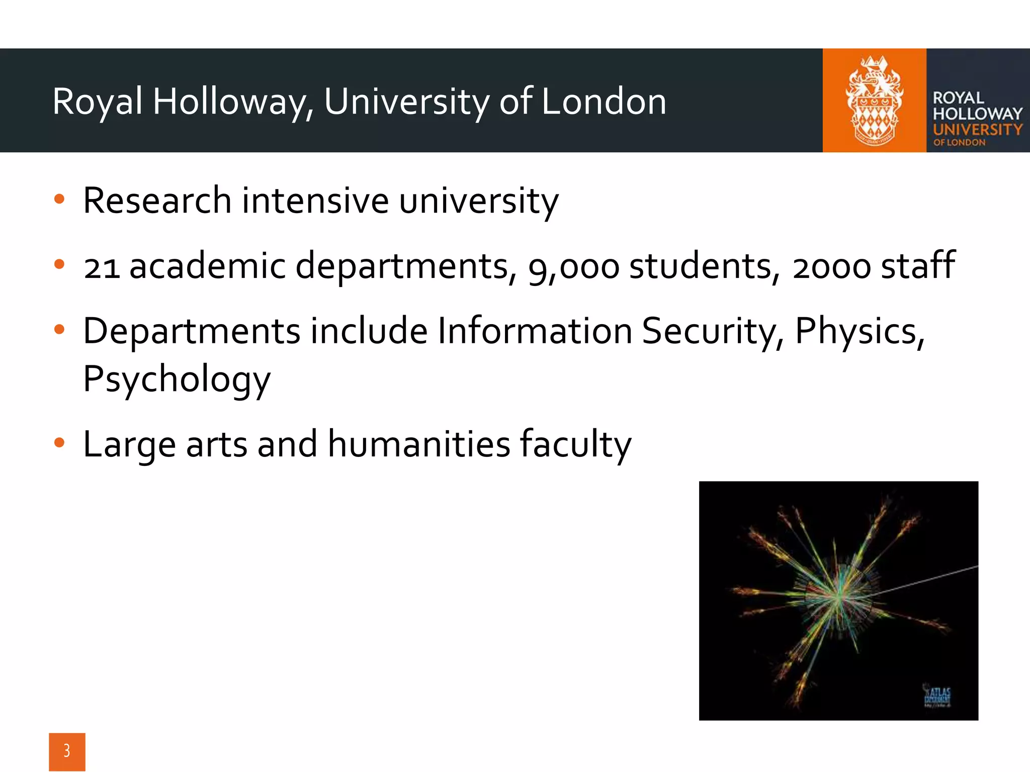 • Research intensive university
• 21 academic departments, 9,000 students, 2000 staff
• Departments include Information Security, Physics,
Psychology
• Large arts and humanities faculty
Royal Holloway, University of London
 