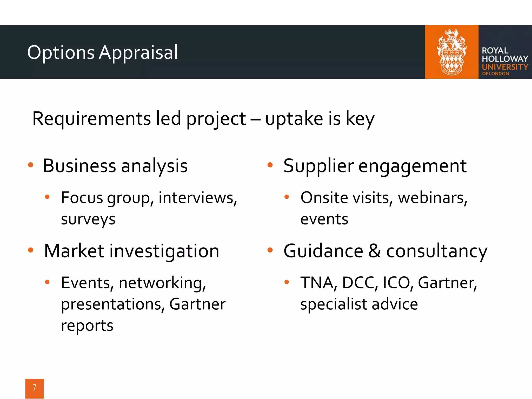 • Business analysis
• Focus group, interviews,
surveys
• Market investigation
• Events, networking,
presentations, Gartner
reports
• Supplier engagement
• Onsite visits, webinars,
events
• Guidance & consultancy
• TNA, DCC, ICO, Gartner,
specialist advice
Options Appraisal
Requirements led project – uptake is key
 