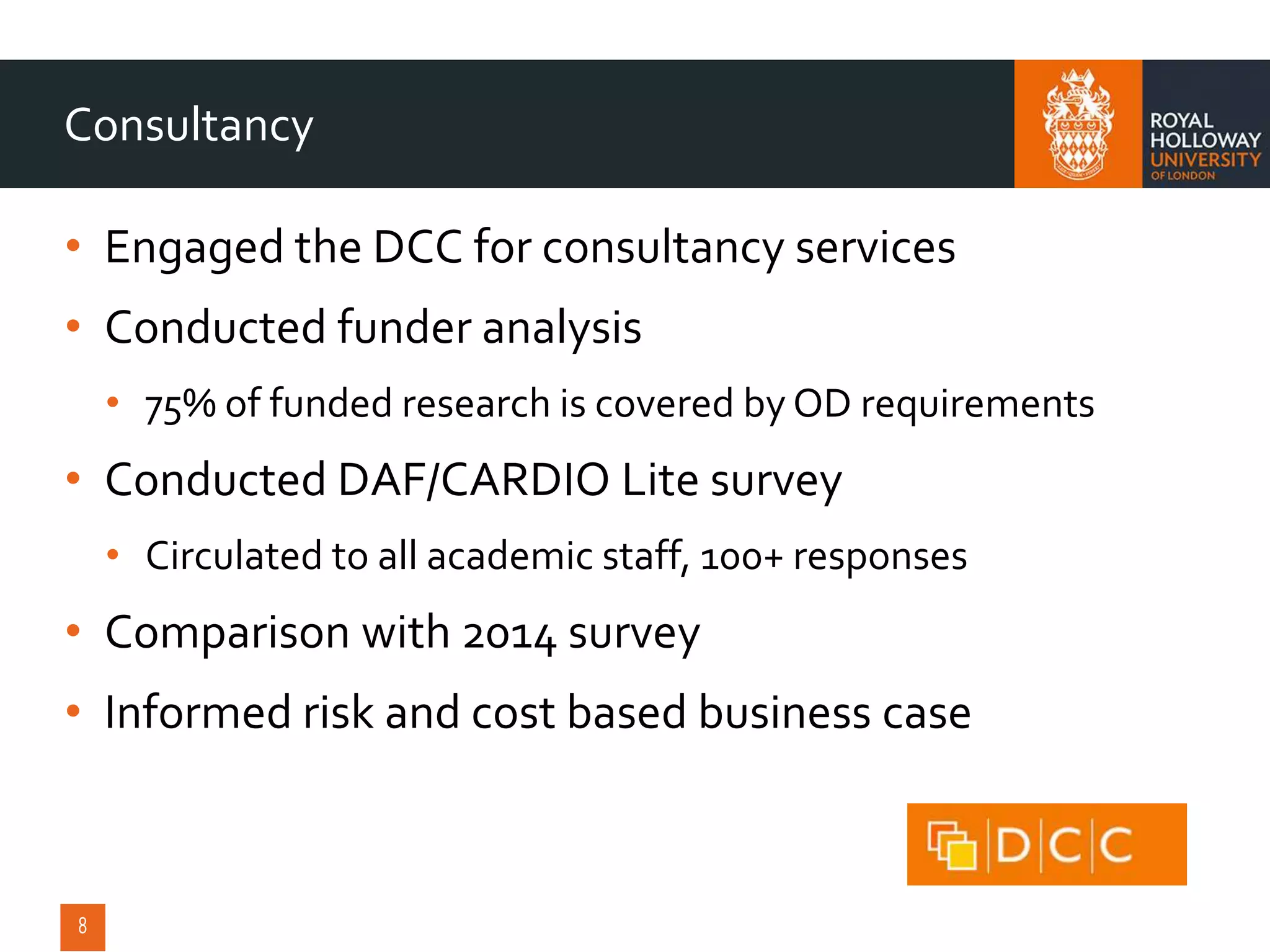 • Engaged the DCC for consultancy services
• Conducted funder analysis
• 75% of funded research is covered by OD requirements
• Conducted DAF/CARDIO Lite survey
• Circulated to all academic staff, 100+ responses
• Comparison with 2014 survey
• Informed risk and cost based business case
Consultancy
 