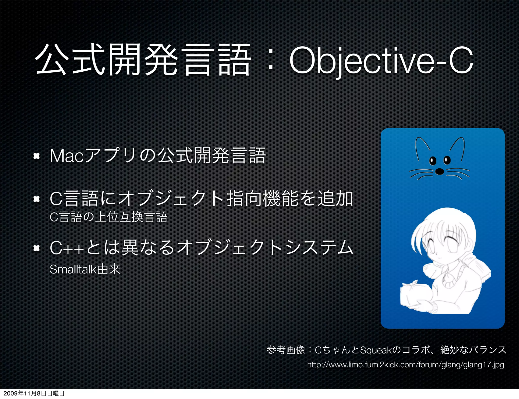 公式開発言語：Objective-C

         Macアプリの公式開発言語

         C言語にオブジェクト指向機能を追加
         C言語の上位互換言語

         C++とは異なるオブジェクトシステム
         Smalltalk由来




                         参考画像：CちゃんとSqueakのコラボ、絶妙なバランス
                             http://www.limo.fumi2kick.com/forum/glang/glang17.jpg


2009年11月8日日曜日
 