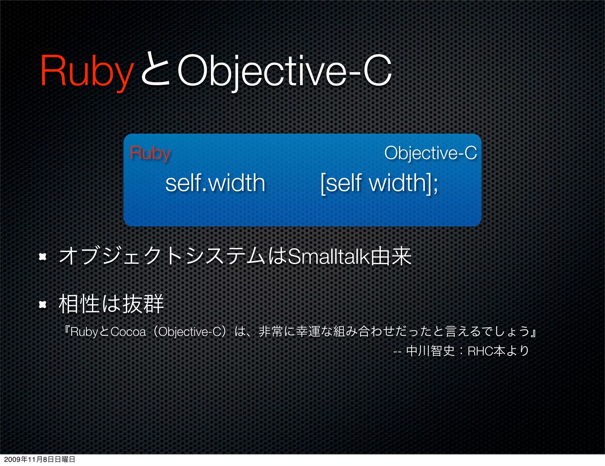 RubyとObjective-C
                Ruby                      Objective-C
                   self.width      [self width];

         オブジェクトシステムはSmalltalk由来

         相性は抜群
         『RubyとCocoa（Objective-C）は、非常に幸運な組み合わせだったと言えるでしょう』
                                    -- 中川智史：RHC本より




2009年11月8日日曜日
 