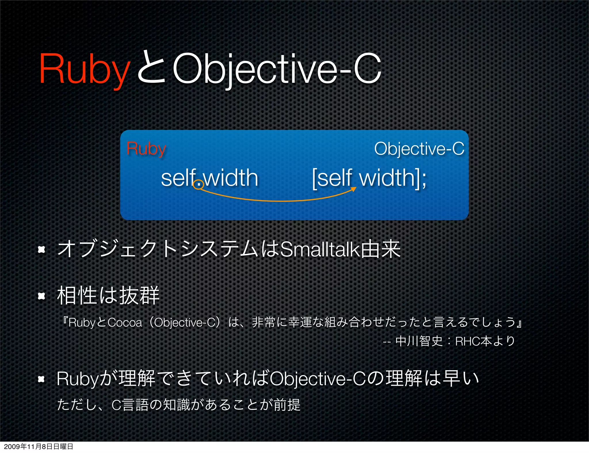 RubyとObjective-C
                Ruby                      Objective-C
                   self.width      [self width];

         オブジェクトシステムはSmalltalk由来

         相性は抜群
         『RubyとCocoa（Objective-C）は、非常に幸運な組み合わせだったと言えるでしょう』
                                    -- 中川智史：RHC本より


         Rubyが理解できていればObjective-Cの理解は早い
         ただし、C言語の知識があることが前提

2009年11月8日日曜日
 