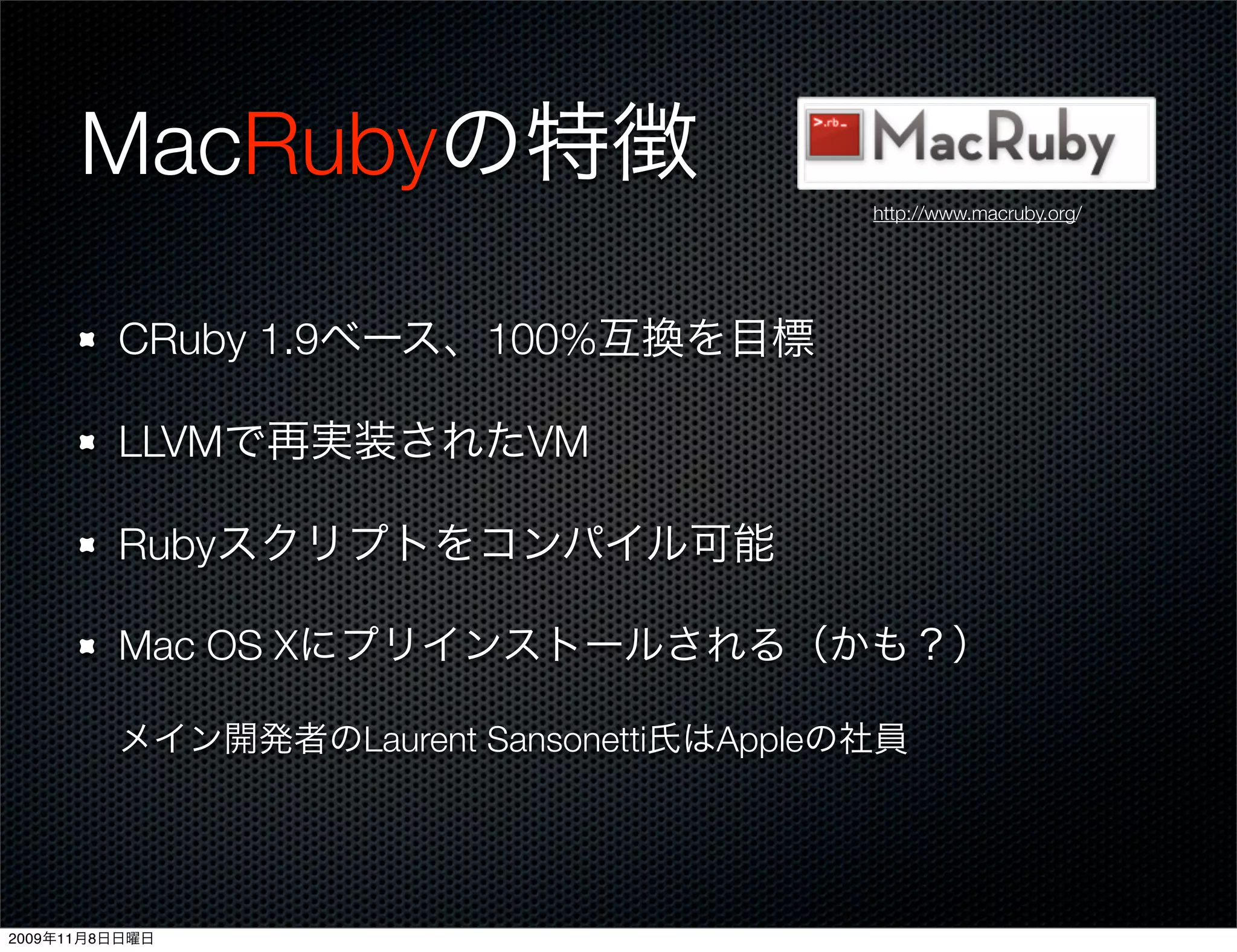 MacRubyの特徴
                                          http://www.macruby.org/




         CRuby 1.9ベース、100%互換を目標

         LLVMで再実装されたVM

         Rubyスクリプトをコンパイル可能

         Mac OS Xにプリインストールされる（かも？）

         メイン開発者のLaurent Sansonetti氏はAppleの社員




2009年11月8日日曜日
 