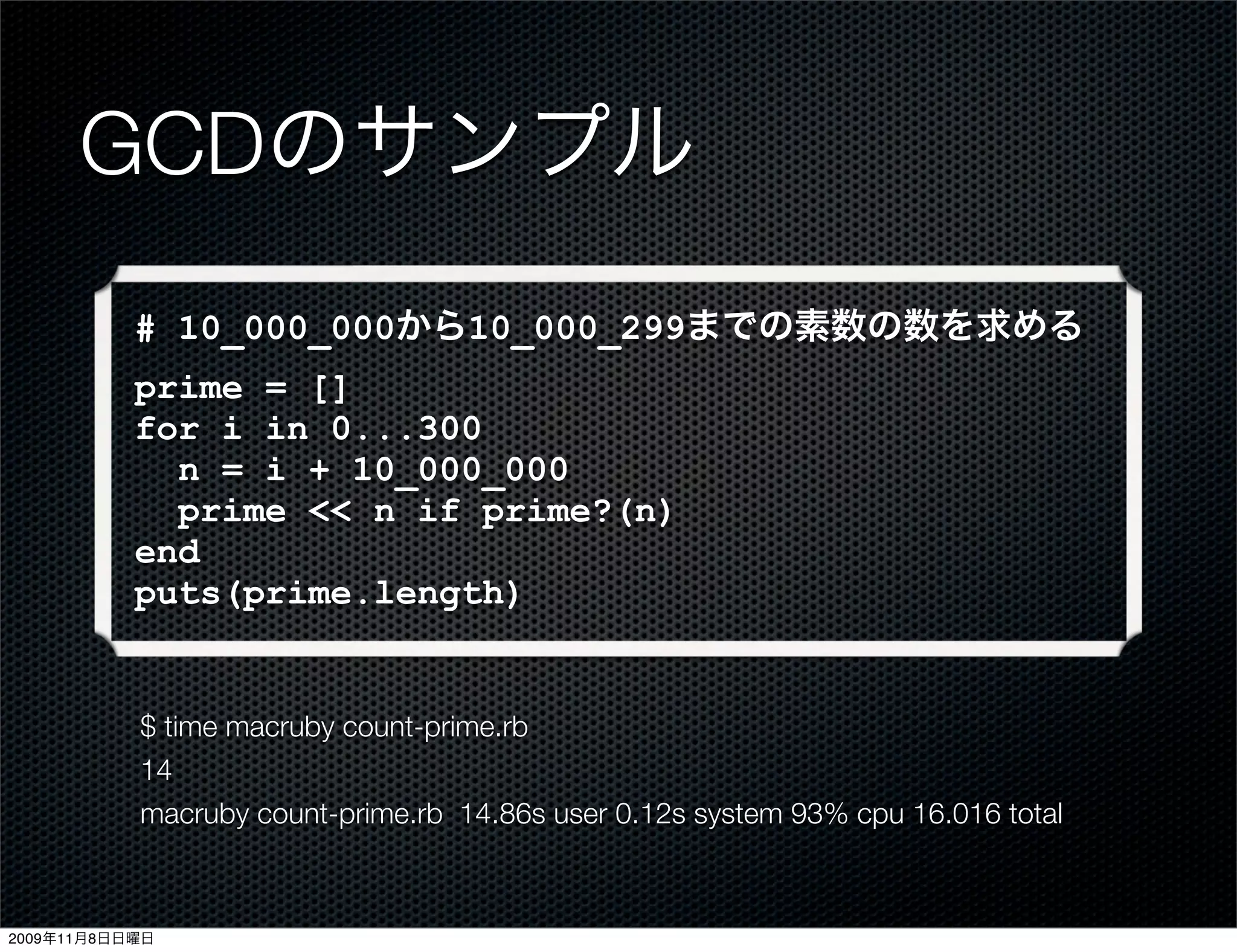 GCDのサンプル
           # 10_000_000から10_000_299までの素数の数を求める
           prime = []
           for i in 0...300
             n = i + 10_000_000
             prime << n if prime?(n)
           end
           puts(prime.length)


           $ time macruby count-prime.rb
           14
           macruby count-prime.rb 14.86s user 0.12s system 93% cpu 16.016 total



2009年11月8日日曜日
 