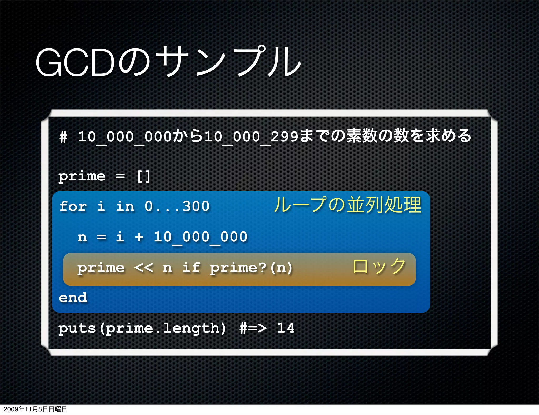 GCDのサンプル
           # 10_000_000から10_000_299までの素数の数を求める

           prime = []
           for i in 0...300          ループの並列処理
                n = i + 10_000_000
                prime << n if prime?(n)   ロック
           end
           puts(prime.length) #=> 14



2009年11月8日日曜日
 