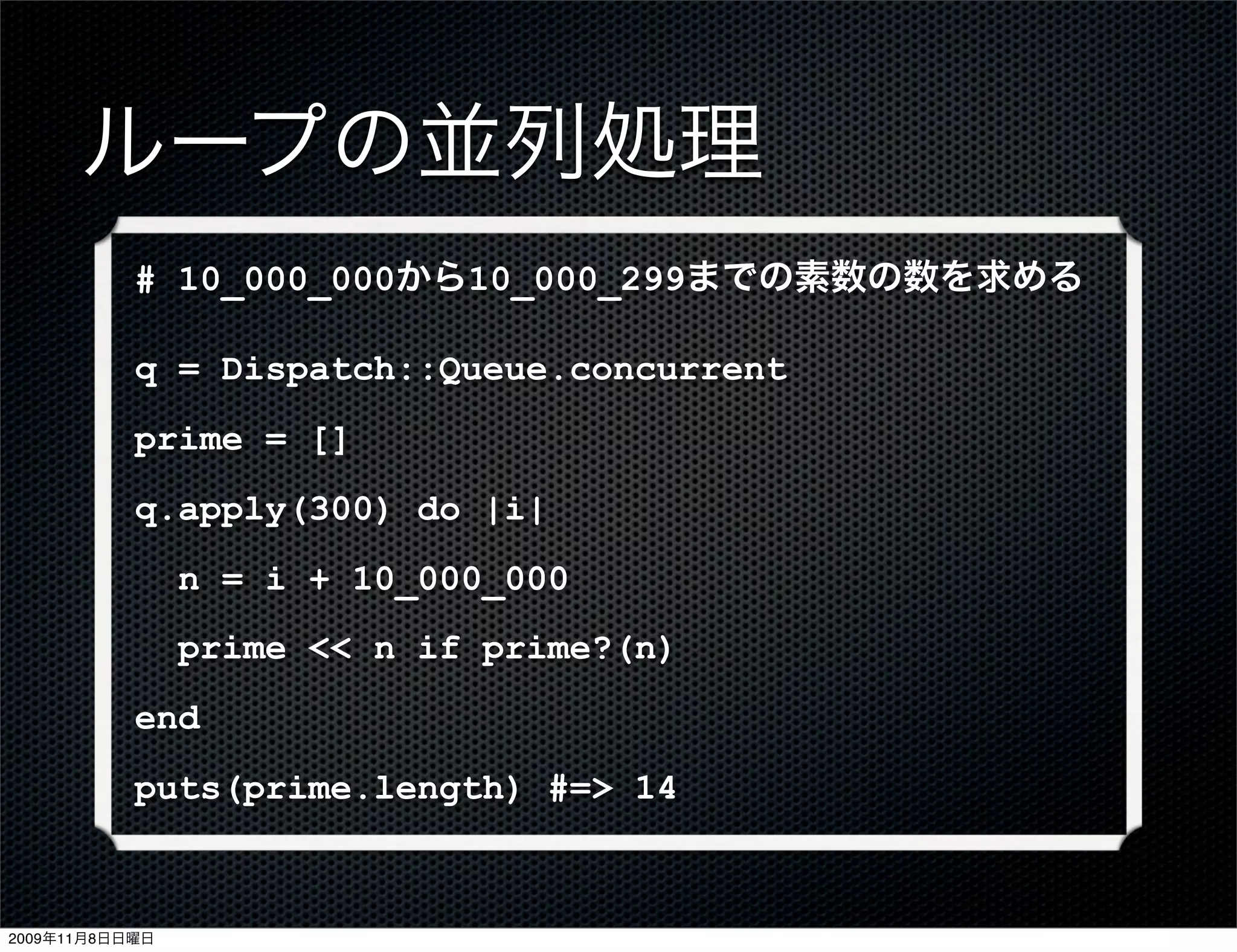 ループの並列処理
           # 10_000_000から10_000_299までの素数の数を求める

           q = Dispatch::Queue.concurrent
           prime = []
           q.apply(300) do |i|
                n = i + 10_000_000
                prime << n if prime?(n)
           end
           puts(prime.length) #=> 14



2009年11月8日日曜日
 