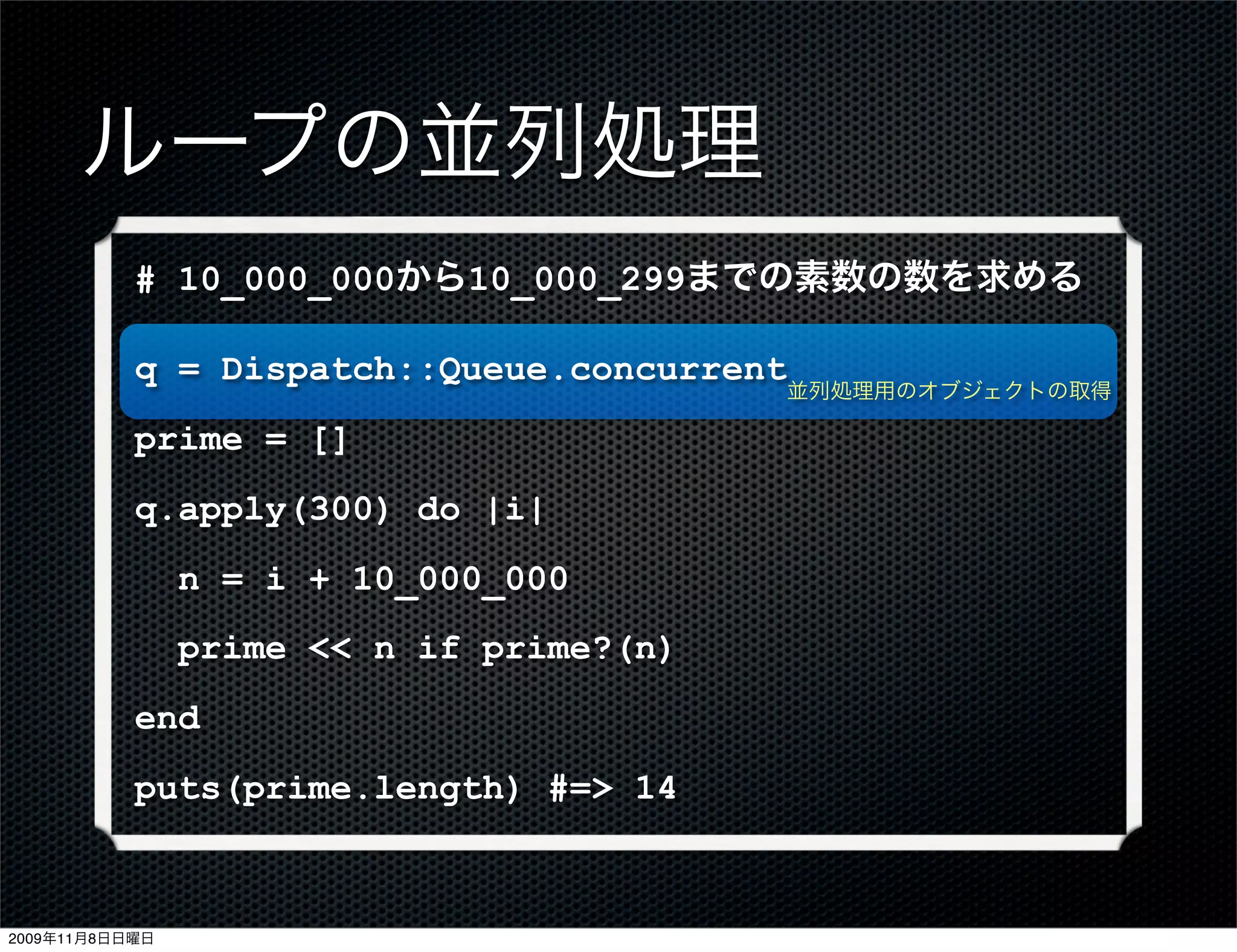 ループの並列処理
           # 10_000_000から10_000_299までの素数の数を求める

           q = Dispatch::Queue.concurrent
                                          並列処理用のオブジェクトの取得

           prime = []
           q.apply(300) do |i|
                n = i + 10_000_000
                prime << n if prime?(n)
           end
           puts(prime.length) #=> 14



2009年11月8日日曜日
 