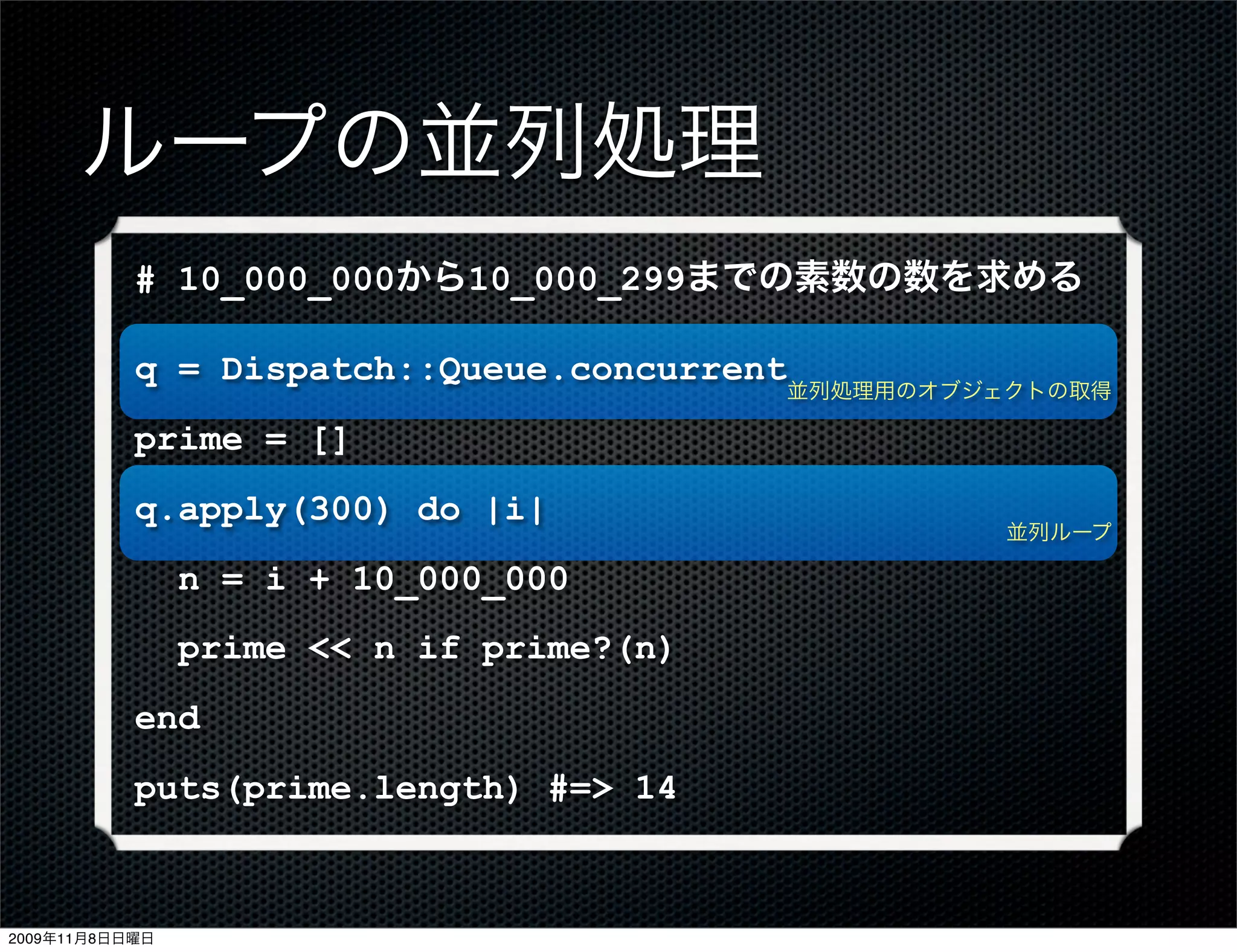ループの並列処理
           # 10_000_000から10_000_299までの素数の数を求める

           q = Dispatch::Queue.concurrent
                                          並列処理用のオブジェクトの取得

           prime = []
           q.apply(300) do |i|
                                                    並列ループ

                n = i + 10_000_000
                prime << n if prime?(n)
           end
           puts(prime.length) #=> 14



2009年11月8日日曜日
 