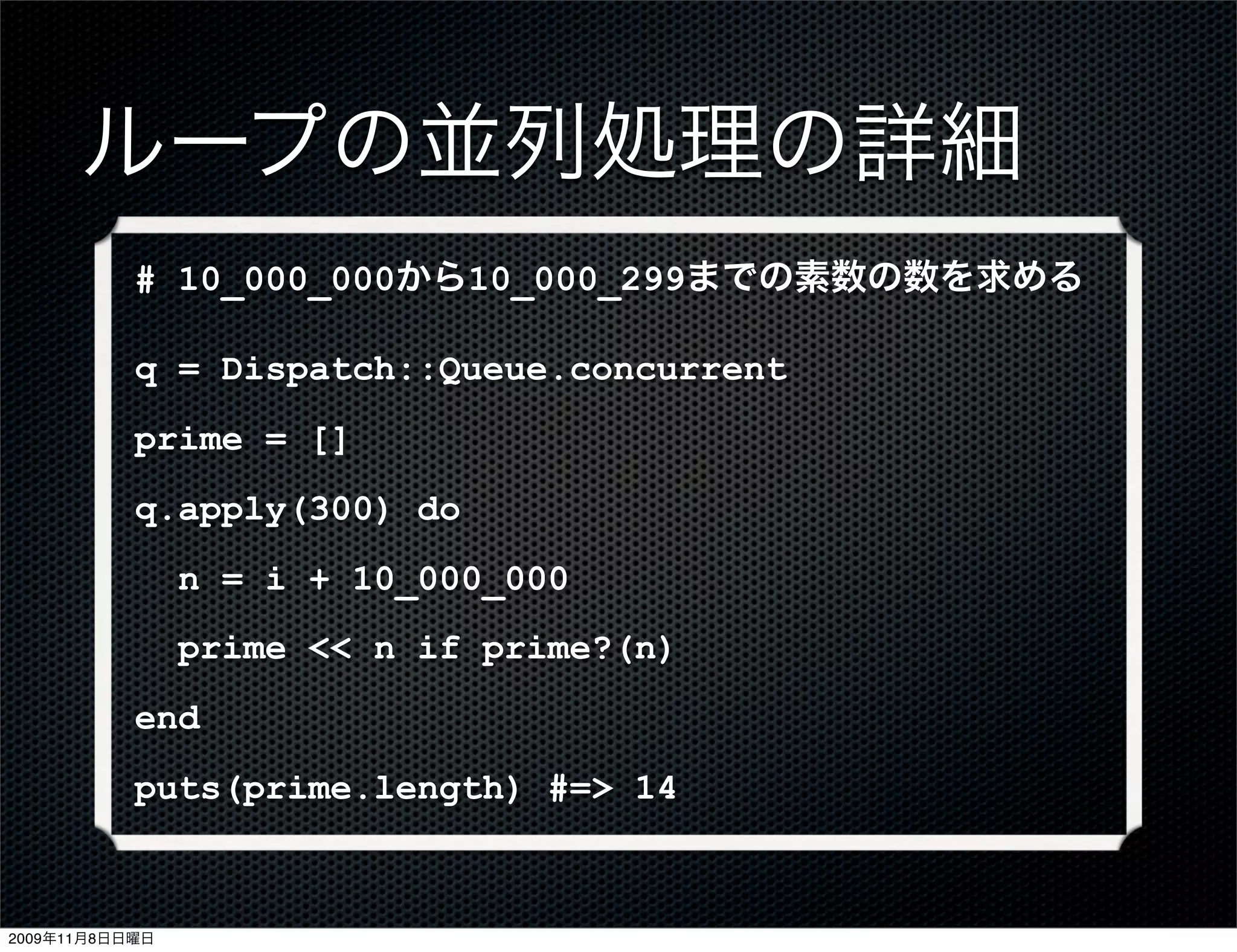 ループの並列処理の詳細
           # 10_000_000から10_000_299までの素数の数を求める

           q = Dispatch::Queue.concurrent
           prime = []
           q.apply(300) do
                n = i + 10_000_000
                prime << n if prime?(n)
           end
           puts(prime.length) #=> 14



2009年11月8日日曜日
 
