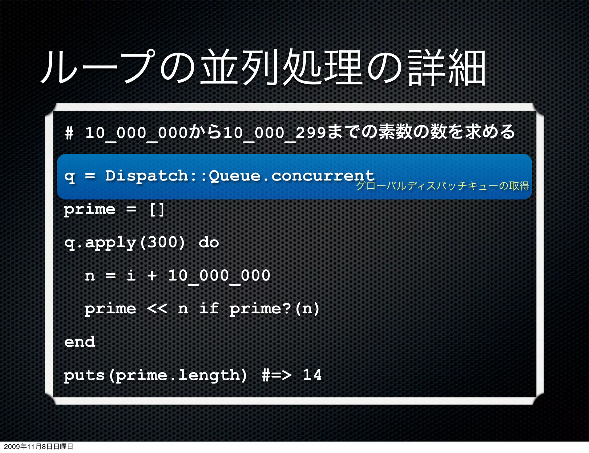 ループの並列処理の詳細
           # 10_000_000から10_000_299までの素数の数を求める

           q = Dispatch::Queue.concurrent
                                          グローバルディスパッチキューの取得

           prime = []
           q.apply(300) do
                n = i + 10_000_000
                prime << n if prime?(n)
           end
           puts(prime.length) #=> 14



2009年11月8日日曜日
 
