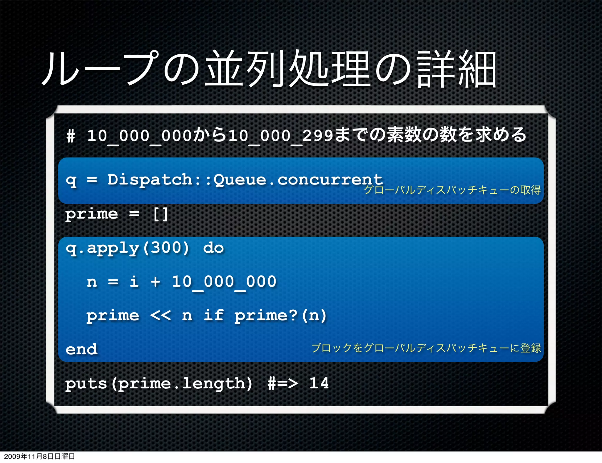 ループの並列処理の詳細
           # 10_000_000から10_000_299までの素数の数を求める

           q = Dispatch::Queue.concurrent
                                          グローバルディスパッチキューの取得

           prime = []
           q.apply(300) do
                n = i + 10_000_000
                prime << n if prime?(n)
           end                       ブロックをグローバルディスパッチキューに登録


           puts(prime.length) #=> 14



2009年11月8日日曜日
 