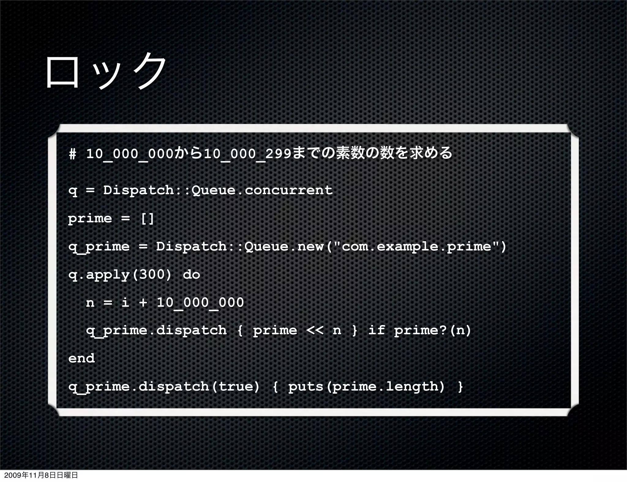 ロック
           # 10_000_000から10_000_299までの素数の数を求める

           q = Dispatch::Queue.concurrent
           prime = []
           q_prime = Dispatch::Queue.new("com.example.prime")
           q.apply(300) do
                n = i + 10_000_000
                q_prime.dispatch { prime << n } if prime?(n)
           end
           q_prime.dispatch(true) { puts(prime.length) }




2009年11月8日日曜日
 