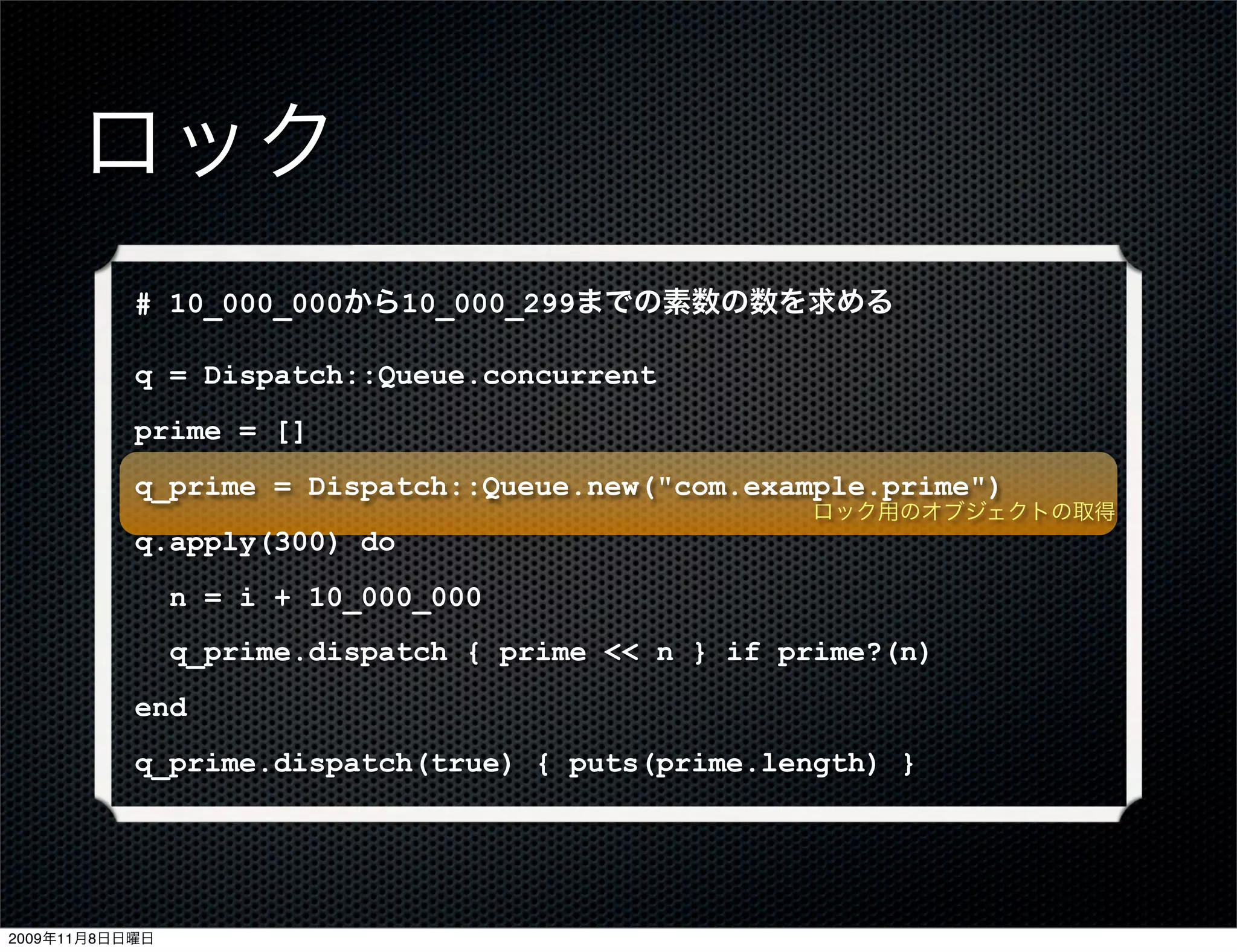 ロック
           # 10_000_000から10_000_299までの素数の数を求める

           q = Dispatch::Queue.concurrent
           prime = []
           q_prime = Dispatch::Queue.new("com.example.prime")
                                                    ロック用のオブジェクトの取得
           q.apply(300) do
                n = i + 10_000_000
                q_prime.dispatch { prime << n } if prime?(n)
           end
           q_prime.dispatch(true) { puts(prime.length) }




2009年11月8日日曜日
 