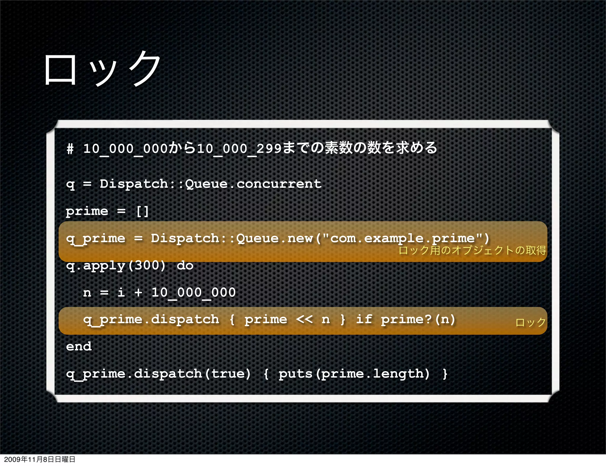 ロック
           # 10_000_000から10_000_299までの素数の数を求める

           q = Dispatch::Queue.concurrent
           prime = []
           q_prime = Dispatch::Queue.new("com.example.prime")
                                                    ロック用のオブジェクトの取得
           q.apply(300) do
                n = i + 10_000_000
                q_prime.dispatch { prime << n } if prime?(n)    ロック

           end
           q_prime.dispatch(true) { puts(prime.length) }




2009年11月8日日曜日
 