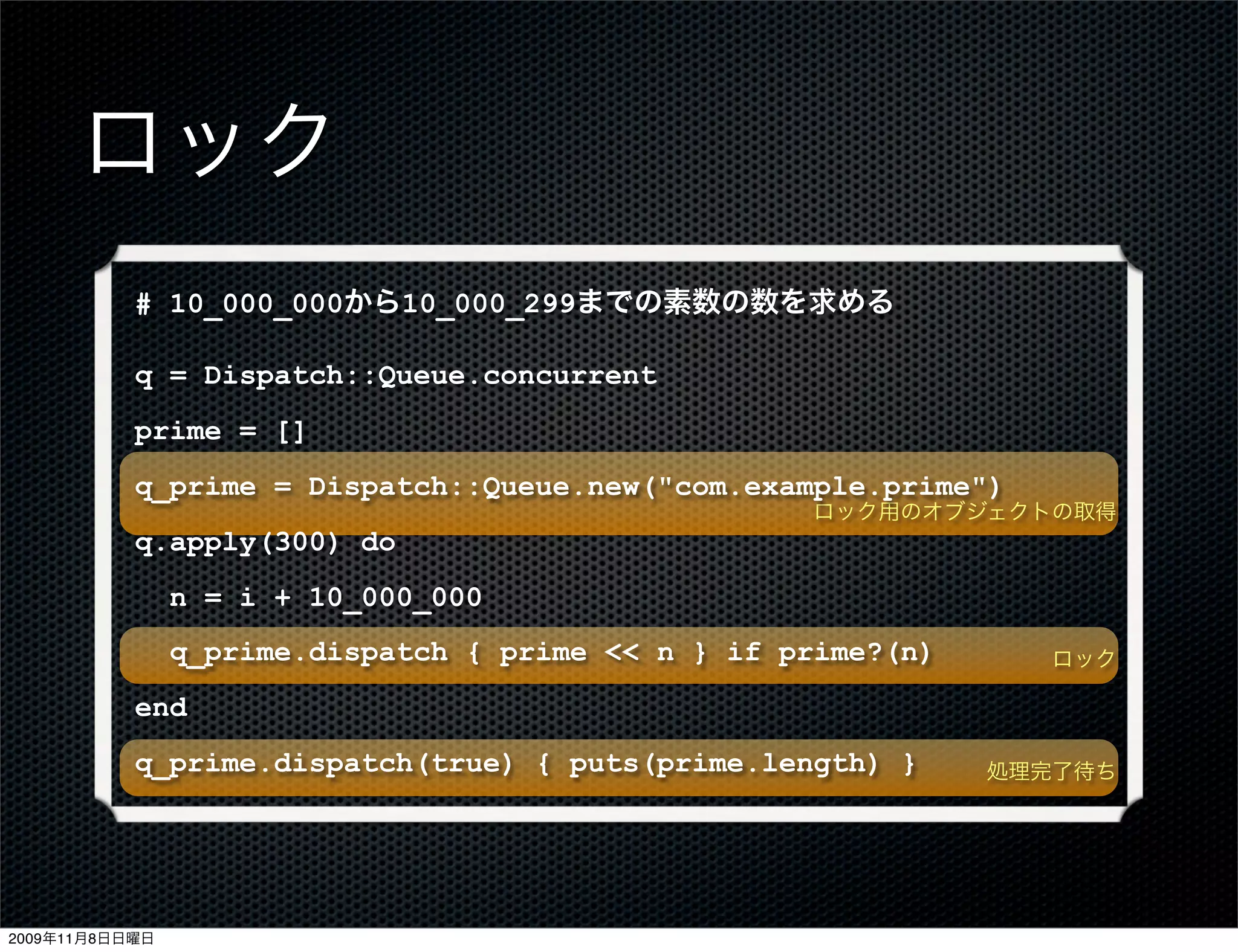 ロック
           # 10_000_000から10_000_299までの素数の数を求める

           q = Dispatch::Queue.concurrent
           prime = []
           q_prime = Dispatch::Queue.new("com.example.prime")
                                                    ロック用のオブジェクトの取得
           q.apply(300) do
                n = i + 10_000_000
                q_prime.dispatch { prime << n } if prime?(n)      ロック

           end
           q_prime.dispatch(true) { puts(prime.length) }       処理完了待ち




2009年11月8日日曜日
 