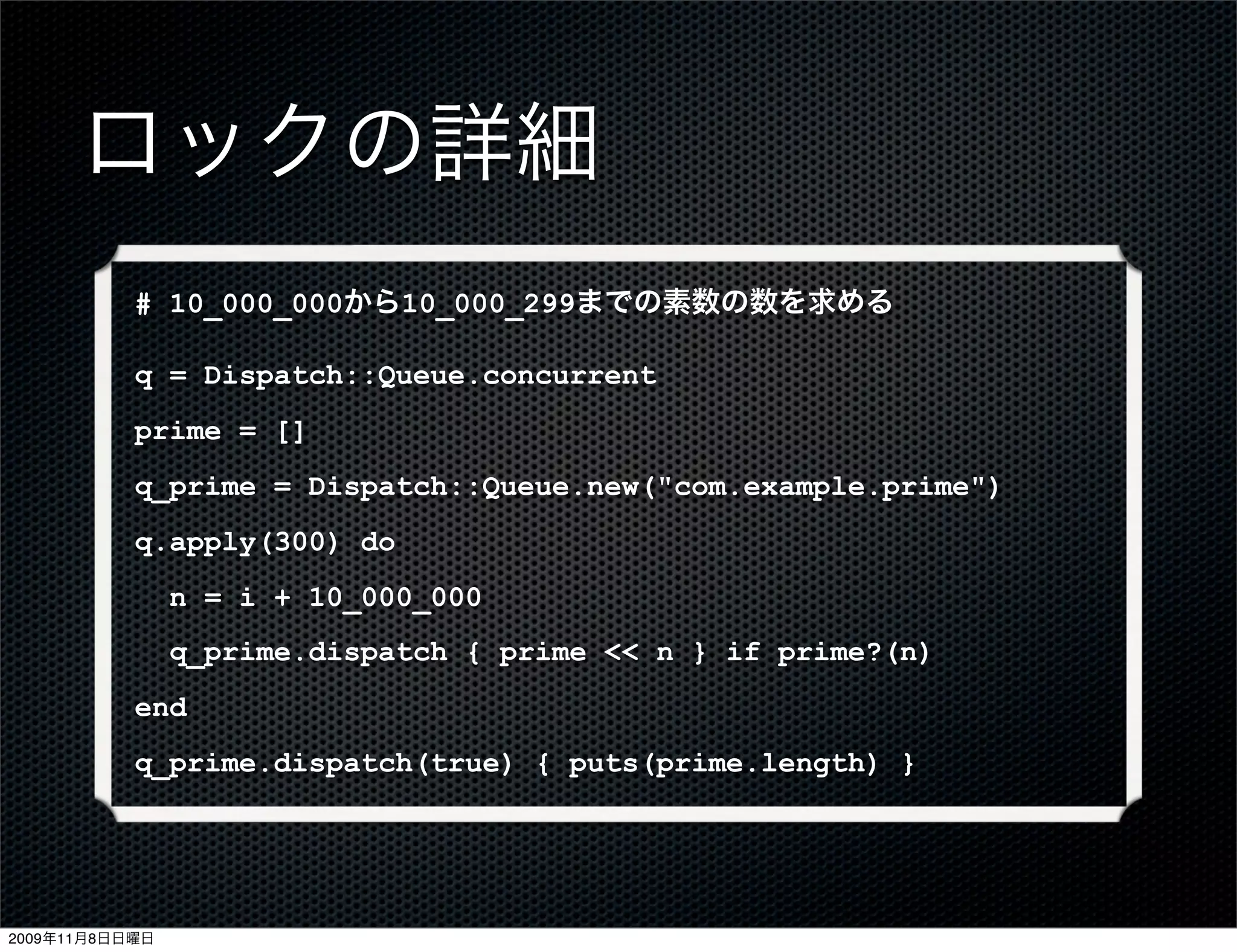 ロックの詳細
           # 10_000_000から10_000_299までの素数の数を求める

           q = Dispatch::Queue.concurrent
           prime = []
           q_prime = Dispatch::Queue.new("com.example.prime")
           q.apply(300) do
                n = i + 10_000_000
                q_prime.dispatch { prime << n } if prime?(n)
           end
           q_prime.dispatch(true) { puts(prime.length) }




2009年11月8日日曜日
 