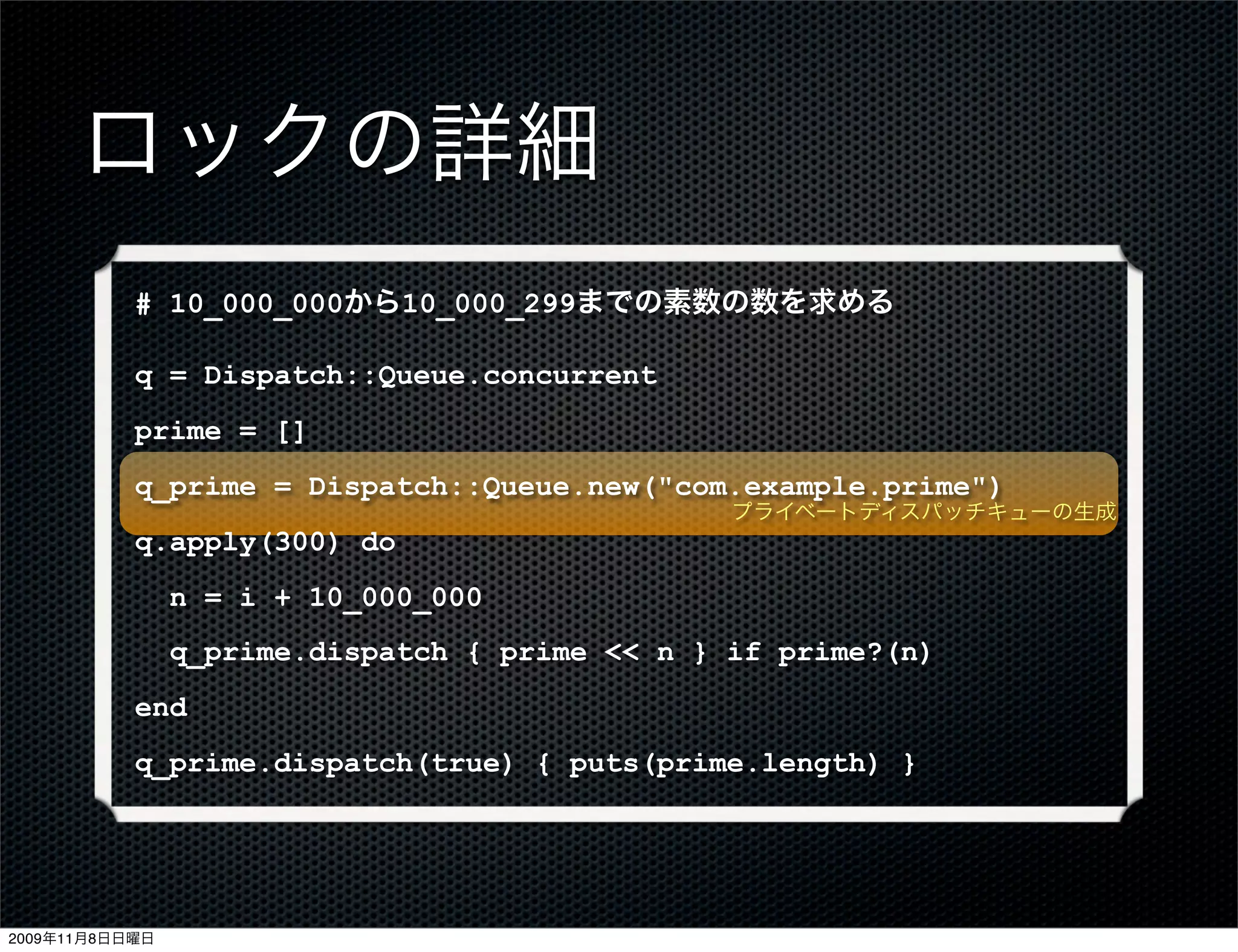 ロックの詳細
           # 10_000_000から10_000_299までの素数の数を求める

           q = Dispatch::Queue.concurrent
           prime = []
           q_prime = Dispatch::Queue.new("com.example.prime")
                                                プライベートディスパッチキューの生成
           q.apply(300) do
                n = i + 10_000_000
                q_prime.dispatch { prime << n } if prime?(n)
           end
           q_prime.dispatch(true) { puts(prime.length) }




2009年11月8日日曜日
 