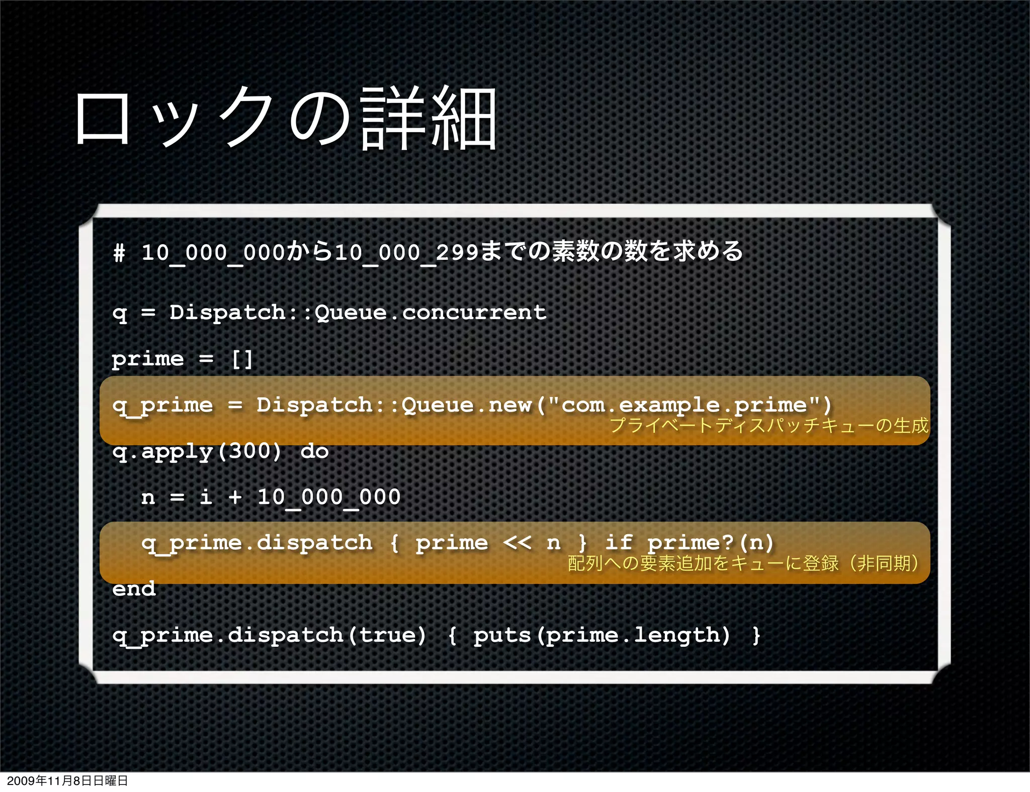 ロックの詳細
           # 10_000_000から10_000_299までの素数の数を求める

           q = Dispatch::Queue.concurrent
           prime = []
           q_prime = Dispatch::Queue.new("com.example.prime")
                                                プライベートディスパッチキューの生成
           q.apply(300) do
                n = i + 10_000_000
                q_prime.dispatch { prime << n } if prime?(n)
                                             配列への要素追加をキューに登録（非同期）
           end
           q_prime.dispatch(true) { puts(prime.length) }




2009年11月8日日曜日
 