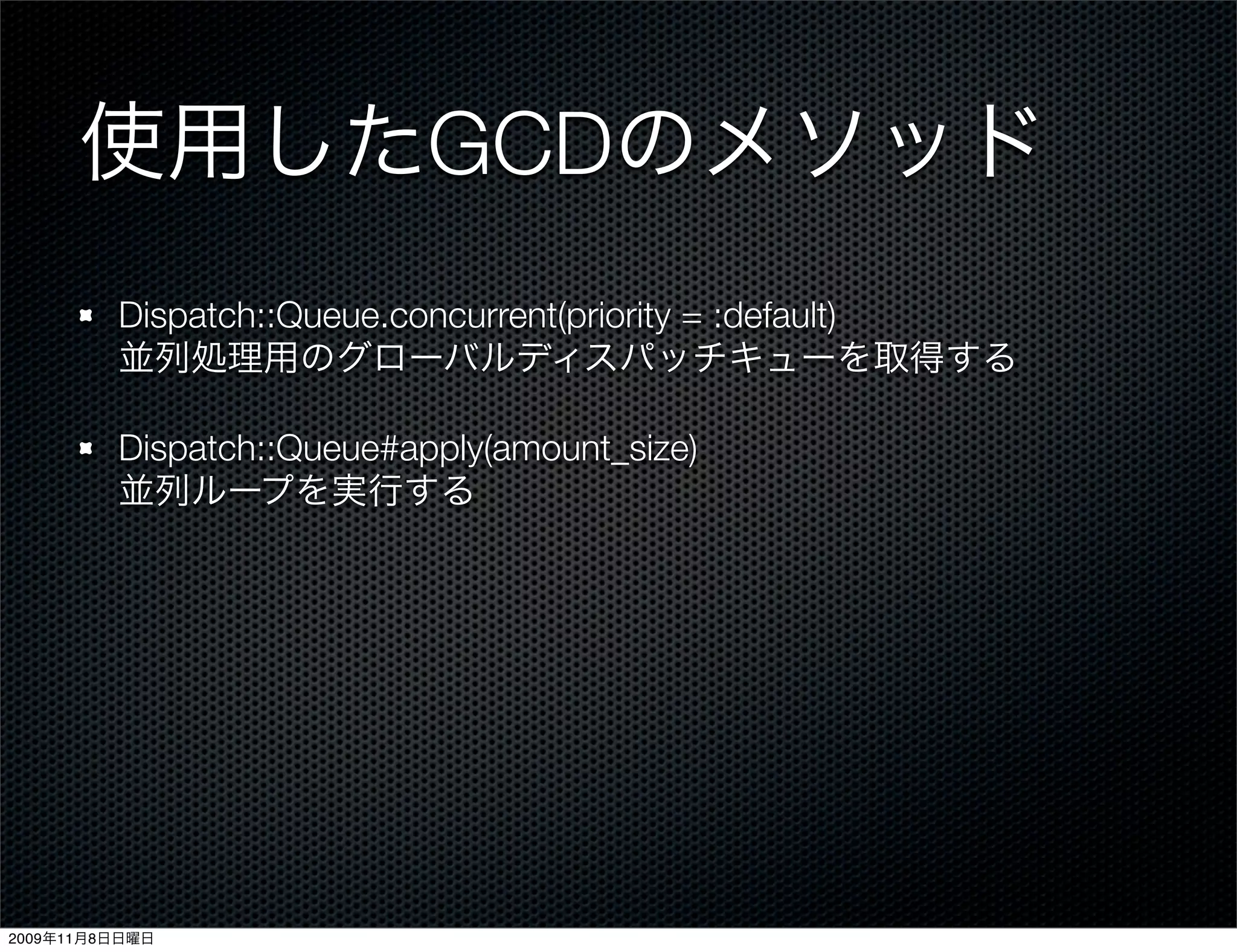 使用したGCDのメソッド
         Dispatch::Queue.concurrent(priority = :default)
         並列処理用のグローバルディスパッチキューを取得する

         Dispatch::Queue#apply(amount_size)
         並列ループを実行する




2009年11月8日日曜日
 