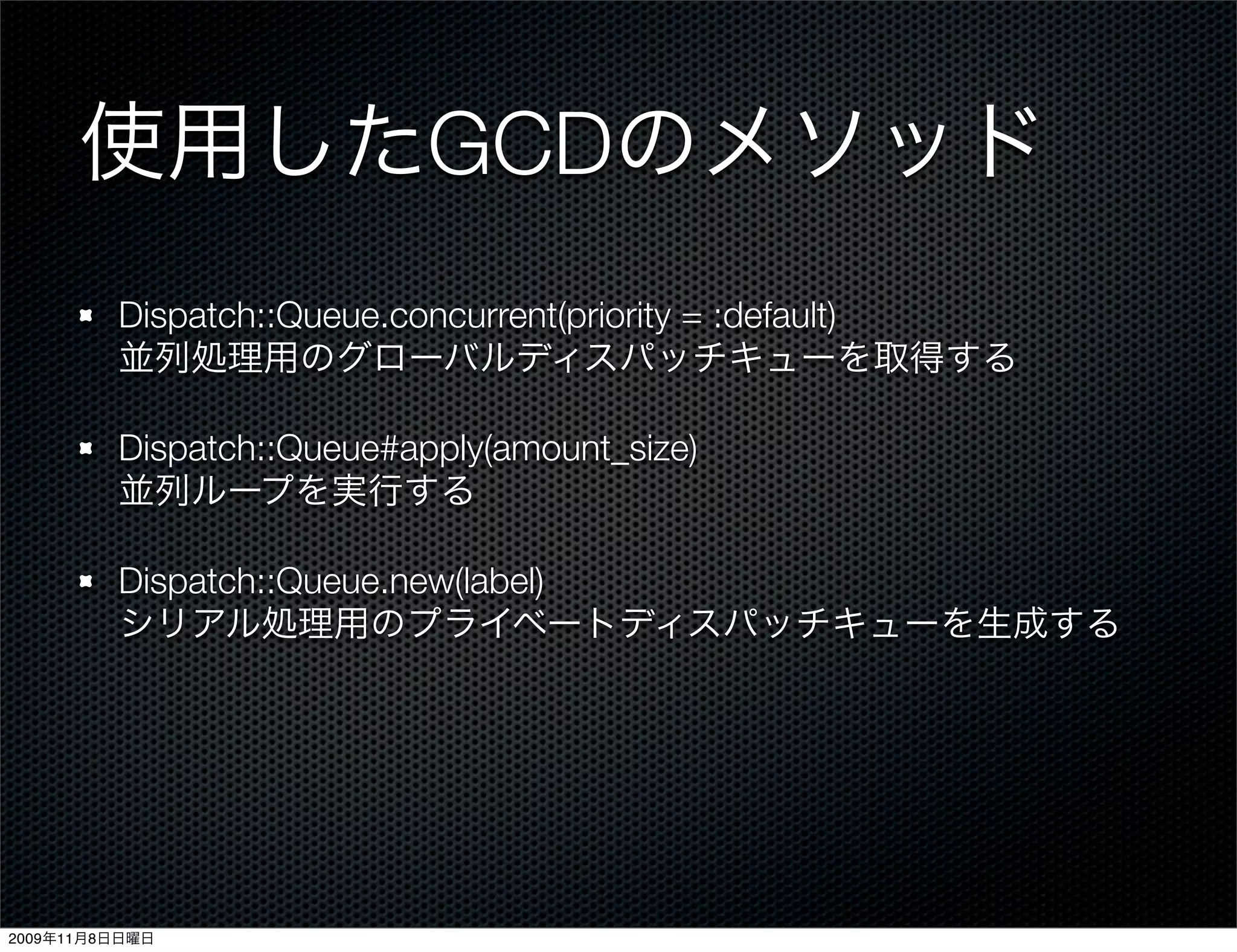 使用したGCDのメソッド
         Dispatch::Queue.concurrent(priority = :default)
         並列処理用のグローバルディスパッチキューを取得する

         Dispatch::Queue#apply(amount_size)
         並列ループを実行する

         Dispatch::Queue.new(label)
         シリアル処理用のプライベートディスパッチキューを生成する




2009年11月8日日曜日
 
