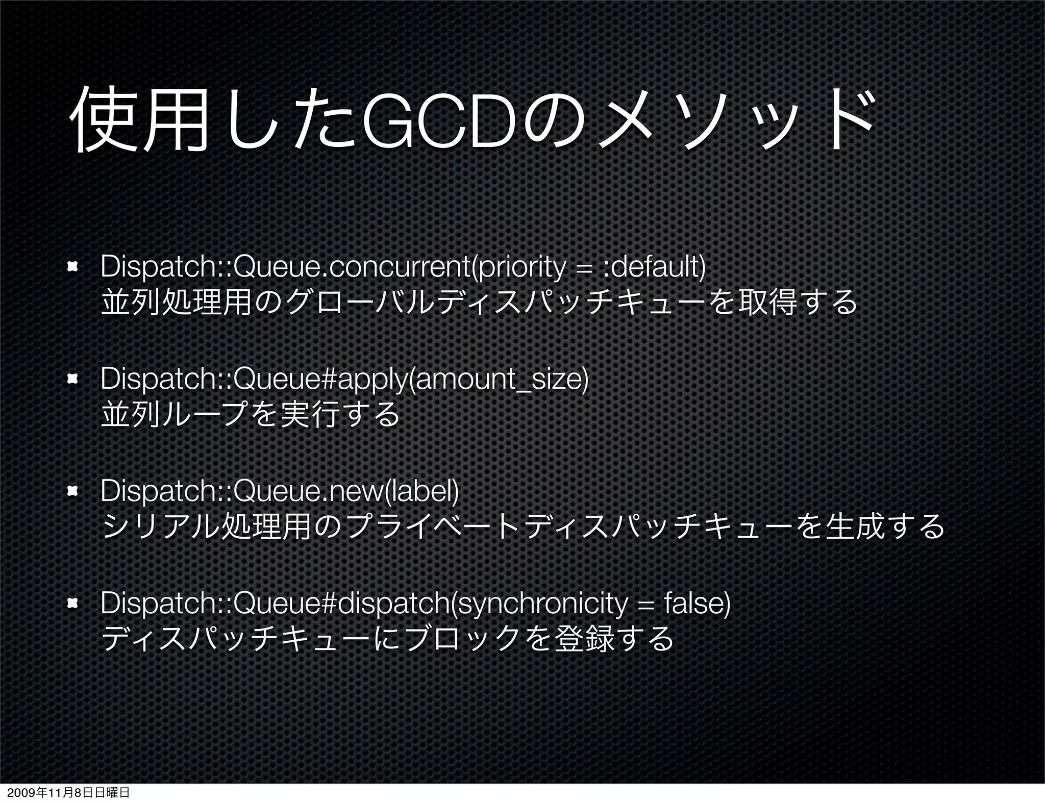 使用したGCDのメソッド
         Dispatch::Queue.concurrent(priority = :default)
         並列処理用のグローバルディスパッチキューを取得する

         Dispatch::Queue#apply(amount_size)
         並列ループを実行する

         Dispatch::Queue.new(label)
         シリアル処理用のプライベートディスパッチキューを生成する

         Dispatch::Queue#dispatch(synchronicity = false)
         ディスパッチキューにブロックを登録する



2009年11月8日日曜日
 