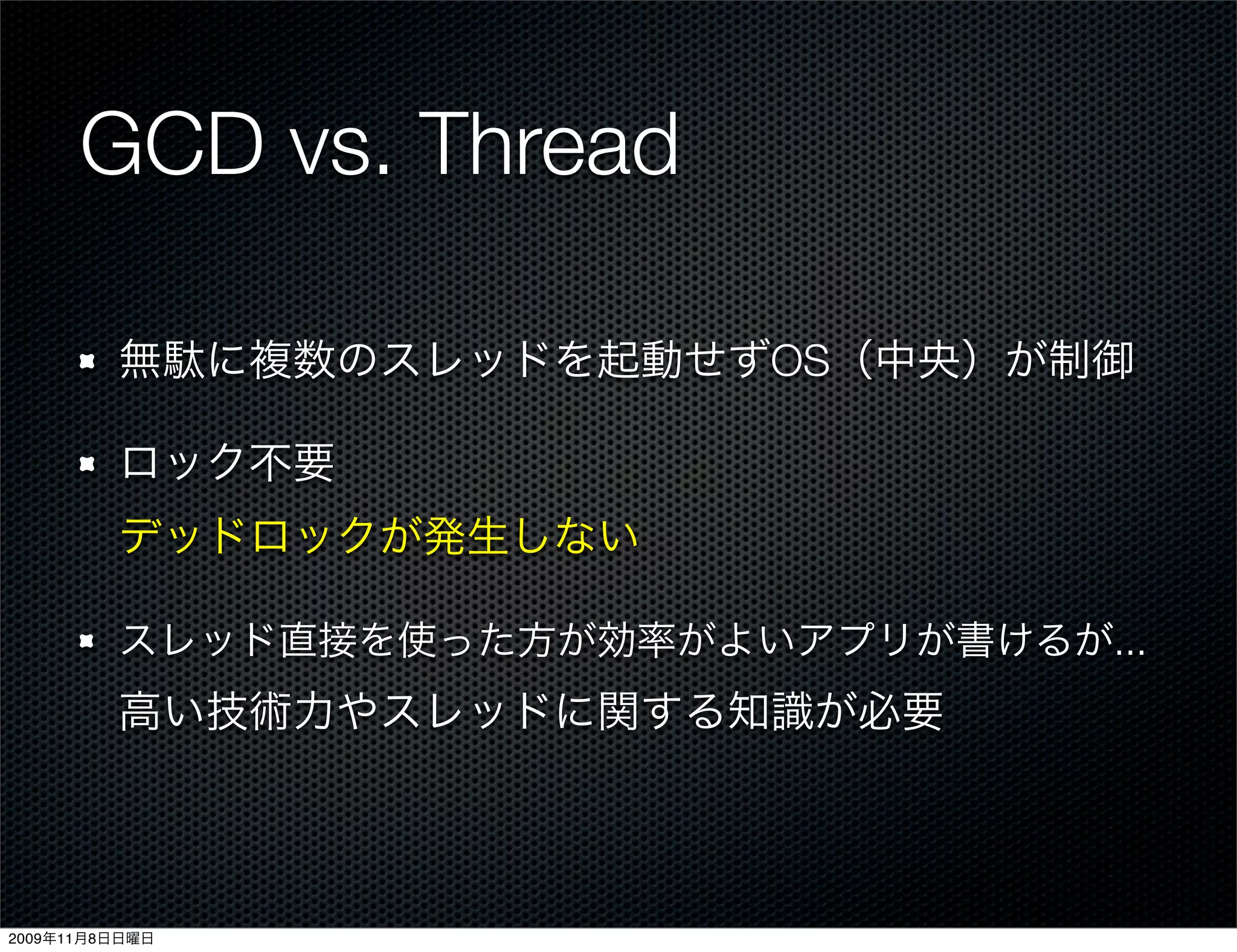 GCD vs. Thread

         無駄に複数のスレッドを起動せずOS（中央）が制御

         ロック不要
         デッドロックが発生しない

         スレッド直接を使った方が効率がよいアプリが書けるが...
         高い技術力やスレッドに関する知識が必要



2009年11月8日日曜日
 