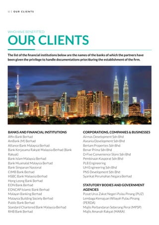 10 O U R C L I E N T S
BANKS AND FINANCIAL INSTITUTIONS
Afﬁn Bank Berhad
AmBank (M) Berhad
Alliance Bank Malaysia Berhad
Bank Kerjasama Rakyat Malaysia Berhad (Bank
Rakyat)
Bank Islam Malaysia Berhad
Bank Muamalat Malaysia Berhad
Bank Simpanan Nasional
CIMB Bank Berhad
HSBC Bank Malaysia Berhad
Hong Leong Bank Berhad
EON Bank Berhad
EONCAP Islamic Bank Berhad
Malayan Banking Berhad
Malaysia Building Society Berhad
Public Bank Berhad
Standard Chartered Bank Malaysia Berhad
RHB Bank Berhad
CORPORATIONS, COMPANIES & BUSINESSES
Airmas Development Sdn Bhd
Aseania Development Sdn Bhd
Bertam Properties Sdn Bhd
Benar Prima Sdn Bhd
D-Five Convenience Store Sdn Bhd
Pembinaan Kasporat Sdn Bhd
PLB Engineering
UH Engineering Sdn Bhd
PNS Development Sdn Bhd
Syarikat Perumahan Negara Berhad
STATUTORY BODIES AND GOVERNMENT
AGENCIES
Pusat Urus Zakat Negeri Pulau Pinang (PUZ)
Lembaga Kemajuan Wilayah Pulau Pinang
(PERDA)
Majlis Perbandaran Seberang Perai (MPSP)
Majlis Amanah Rakyat (MARA)
WHO HAVE BENEFITTED
OUR CLIENTS
The list of the ﬁnancial institutions below are the names of the banks of which the partners have
been given the privilege to handle documentations prior/during the establishment of the ﬁrm.
 