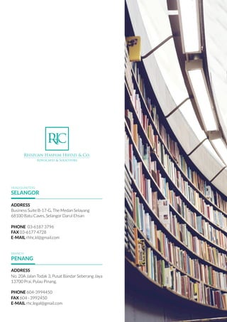 ADDRESS
Business Suite B-17-G, The Medan Selayang
68100 Batu Caves, Selangor Darul Ehsan
 
PHONE 03-6187 3796
FAX 03-6177 4728
E-MAIL rhhc.kl@gmail.com
ADDRESS
No. 20A Jalan Todak 3, Pusat Bandar Seberang Jaya
13700 Prai, Pulau Pinang.
PHONE 604-3994450
FAX 604 - 3992450
E-MAIL rhc.legal@gmail.com
HEADQUARTERS
SELANGOR
BRANCH
PENANG
 