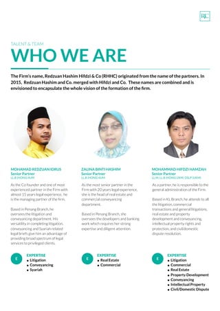 TALENT & TEAM
WHO WE ARE
MOHAMAD REDZUAN IDRUS
Senior Partner
LL.B (HONS) IIUM
As the Co founder and one of most
experienced partner in the Firm with
almost 15 years legal experience,  he  
is the managing partner of the ﬁrm.  
Based in Penang Branch, he
oversees the litigation and
conveyancing department. His
versatility in completing litigation,
conveyancing and Syariah related
legal briefs give him an advantage of
providing broad spectrum of legal
services to privileged clients.
ZALINA BINTI HASHIM
Senior Partner
LL.B (HONS) IIUM
MOHAMMAD HIFDZI HAMZAH
Senior Partner
LL.M, LL.B (HONS) UKM, DSLP (UKM)
As the most senior partner in the
Firm with 20 years legal experience,  
she is the head of real estate and
commercial conveyancing
department.  
Based in Penang Branch, she
oversees the developers and banking
work which requires her strong
expertise and diligent attention.
As a partner, he is responsible to the
general administration of the Firm.
Based in KL Branch, he attends to all
the litigation, commercial
transactions and general litigations,
real estate and property
development and conveyancing,
intellectual property rights and
protection, and civil/domestic
dispute resolution.
The Firm’s name, Redzuan Hashim Hifdzi & Co (RHHC) originated from the name of the partners. In
2015,  Redzuan Hashim and Co. merged with Hifdzi and Co. These names are combined and is
envisioned to encapsulate the whole vision of the formation of the ﬁrm.
E E E
EXPERTISE
• Litigation
• Conveyancing
• Syariah
EXPERTISE
• Real Estate
• Commercial
EXPERTISE
• Litigation
• Commercial
• Real Estate
• Property Development
• Conveyancing
• Intellectual Property
• Civil/Domestic Dispute
 