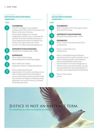 R
8 O U R T E A M
CHAMBERING
Trained in civil litigation and corporate
conveyancing in Messrs.JB Lim & Associates and
Messrs. Ghazi & Lim in Penang.
Performed due diligence for company
amalgamation and take-overs, in particular, the
take-over of Techware Sdn Bhd, preparing of
various legal documentation for litigation and
vetting various agreements such as joint
ventures, trust deeds and facility agreements.
ADMISSION TO MALAYSIAN BAR
Admitted to the Malaysian Bar in 2002.
EXPERIENCES
Messrs. Ajmer, Sandhu & Ong
Head of Department of Banking Litigation.
Messrs. Wan Nasir & Adura
Assisting the Partner at Kepala Batas Branch.
Messrs. Kadir, Khoo & Aminah
Legal Assistant. Entrusted to undertake various
tasks including preparation and handling of
various and banking conveyancing matters legal
documentation for litigation and vetting various
agreements such as joint ventures, trust deeds
and facility agreements.
SENIOR PARTNER
MOHAMAD REDZUAN IDRUS
’01
YEAR
SENIOR PARTNER
ZALINA BINTI HASHIM
JAN
’02
JAN
’02
APR
’02
MAY
’03
CHAMBERING
Read in Chambers of Mr. Shanmugam, Messrs.
Shan and Gooi, Penang .
ADMISSION TO MALAYSIAN BAR
Admitted to the Malaysian Bar in 1995.
EXPERIENCES
Messrs. Chin Len Chong, Kamarudin & Co.
Conveyancing.
Messrs. S. Hamid Venu & Co.
Conveyancing.
Messrs. Cheong Wai Meng & Van Buerle
Legal Assistant. Entrusted to undertake various
tasks including preparation and handling of
various banking facilities and security
documentation for Housing mortgage loan as
well as business and commercial loan, sale and
purchase property for housing development 7
sub lease, tenancy Agreement and drafting will.
Messrs. Zalina and Tan
Partner
’94
YEAR
APR
’95
APR
’95
OCT
’96
MAR
’00
SEP
’02
Justice is not an abstract term.
It is something we create everyday for our clients.
 