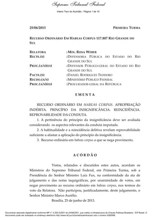 Ementa e Acórdão
25/06/2013 PRIMEIRA TURMA
RECURSO ORDINÁRIO EM HABEAS CORPUS 117.807 RIO GRANDE DO
SUL
RELATORA : MIN. ROSA WEBER
RECTE.(S) :DEFENSORIA PÚBLICA DO ESTADO DO RIO
GRANDE DO SUL
PROC.(A/S)(ES) :DEFENSOR PÚBLICO-GERAL DO ESTADO DO RIO
GRANDE DO SUL
PACTE.(S) :DANIEL RODRIGUES TEODORO
RECDO.(A/S) :MINISTÉRIO PÚBLICO FEDERAL
PROC.(A/S)(ES) :PROCURADOR-GERAL DA REPÚBLICA
E M E N T A
RECURSO ORDINÁRIO EM HABEAS CORPUS. APROPRIAÇÃO
INDÉBITA. PRINCÍPIO DA INSIGNIFICÂNCIA. REINCIDÊNCIA.
REPROVABILIDADE DA CONDUTA.
1. A pertinência do princípio da insignificância deve ser avaliada
considerando os aspectos relevantes da conduta imputada.
2. A habitualidade e a reincidência delitiva revelam reprovabilidade
suficiente a afastar a aplicação do princípio da insignificância.
3. Recurso ordinário em habeas corpus a que se nega provimento.
A C Ó R D Ã O
Vistos, relatados e discutidos estes autos, acordam os
Ministros do Supremo Tribunal Federal, em Primeira Turma, sob a
Presidência do Senhor Ministro Luiz Fux, na conformidade da ata de
julgamento e das notas taquigráficas, por unanimidade de votos, em
negar provimento ao recurso ordinário em habeas corpus, nos termos do
voto da Relatora. Não participou, justificadamente, deste julgamento, o
Senhor Ministro Marco Aurélio.
Brasília, 25 de junho de 2013.
Supremo Tribunal Federal
Documento assinado digitalmente conforme MP n° 2.200-2/2001 de 24/08/2001, que institui a Infraestrutura de Chaves Públicas Brasileira - ICP-Brasil. O
documento pode ser acessado no endereço eletrônico http://www.stf.jus.br/portal/autenticacao/ sob o número 4280596.
Supremo Tribunal FederalSupremo Tribunal Federal
Inteiro Teor do Acórdão - Página 1 de 10
 