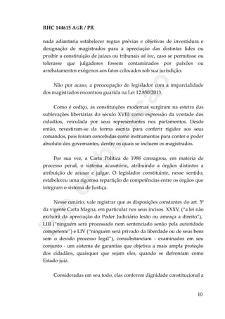 RHC 144615 AGR / PR
nada adiantaria estabelecer regras prévias e objetivas de investidura e
designação de magistrados para a apreciação das distintas lides ou
proibir a constituição de juízes ou tribunais ad hoc, caso se permitisse ou
tolerasse que julgadores fossem contaminados por paixões ou
arrebatamentos exógenos aos fatos colocados sob sua jurisdição.
Não por acaso, a preocupação do legislador com a imparcialidade
dos magistrados encontrou guarida na Lei 12.850/2013.
Como é cediço, as constituições modernas surgiram na esteira das
sublevações libertárias do século XVIII como expressão da vontade dos
cidadãos, veiculada por seus representantes nos parlamentos. Desde
então, revestiram-se da forma escrita para conferir rigidez aos seus
comandos, pois foram concebidas como instrumentos para conter o poder
absoluto dos governantes, dentre os quais se incluem os magistrados.
Por sua vez, a Carta Política de 1988 consagrou, em matéria de
processo penal, o sistema acusatório, atribuindo a órgãos distintos a
atribuição de acusar e julgar. O legislador constituinte, nesse sentido,
estabeleceu uma rigorosa repartição de competências entre os órgãos que
integram o sistema de Justiça.
Nesse cenário, vale registrar que as disposições constantes do art. 5º
da vigente Carta Magna, em particular nos seus incisos XXXV, (“a lei não
excluirá da apreciação do Poder Judiciário lesão ou ameaça a direito”),
LIII (“ninguém será processado nem sentenciado senão pela autoridade
competente”) e LIV (“ninguém será privado da liberdade ou de seus bens
sem o devido processo legal”), consubstanciam - examinados em seu
conjunto - um sistema de garantias que objetiva a mais ampla proteção
dos cidadãos, quaisquer que sejam eles, quando se defrontam como
Estado-juiz.
Consideradas em seu todo, elas conferem dignidade constitucional a
10
Em
elaboração
 