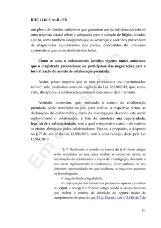 RHC 144615 AGR / PR
um plexo de direitos subjetivos que garantem aos jurisdicionados não só
uma resposta estatal célere e adequada para a solução de litígios levados
a juízo, como também asseguram que as sentenças e acórdãos provenham
de magistrados equidistantes das partes, desvestidos de interesses
apriorísticos quanto ao deslinde dos feitos.
Como se nota, o ordenamento jurídico vigente nunca autorizou
que o magistrado presenciasse ou participasse das negociações para a
formalização do acordo de colaboração premiada.
Assim, pouco importa que os atos processuais ora discriminados
tenham sido praticados antes da vigência da Lei 12.850/2013, que, como
visto, disciplinou a colaboração premiada com maior detalhamento.
Assinalo, outrossim, que, realizado o acordo de colaboração
premiada, serão remetidos ao juiz, para análise, o respectivo termo, as
declarações do colaborador e cópia da investigação, devendo este ouvir
sigilosamente o colaborador, a fim de constatar sua regularidade,
legalidade e voluntariedade, sem a qual o respectivo acordo não surtiria
os efeitos almejados pelos colaboradores. Veja-se, a propósito, o disposto
no § 7º do art. 4º da Lei 12.850/2013, com a nova redação dada pela Lei
13.964/2019:
“§ 7º Realizado o acordo na forma do § 6º deste artigo,
serão remetidos ao juiz, para análise, o respectivo termo, as
declarações do colaborador e cópia da investigação, devendo o
juiz ouvir sigilosamente o colaborador, acompanhado de seu
defensor, oportunidade em que analisará os seguintes aspectos
na homologação:
I - regularidade e legalidade;
II - adequação dos benefícios pactuados àqueles previstos
no caput e nos §§ 4º e 5º deste artigo, sendo nulas as cláusulas
que violem o critério de definição do regime inicial de
cumprimento de pena do art. 33 do Decreto-Lei nº 2.848, de 7 de
11
Em
elaboração
 
