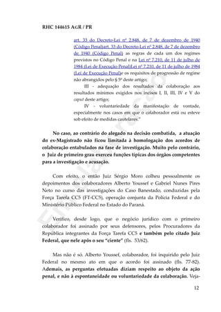 RHC 144615 AGR / PR
art. 33 do Decreto-Lei nº 2.848, de 7 de dezembro de 1940
(Código Penal)art. 33 do Decreto-Lei nº 2.848, de 7 de dezembro
de 1940 (Código Penal) as regras de cada um dos regimes
previstos no Código Penal e na Lei nº 7.210, de 11 de julho de
1984 (Lei de Execução Penal)Lei nº 7.210, de 11 de julho de 1984
(Lei de Execução Penal)e os requisitos de progressão de regime
não abrangidos pelo § 5º deste artigo;
III - adequação dos resultados da colaboração aos
resultados mínimos exigidos nos incisos I, II, III, IV e V do
caput deste artigo;
IV - voluntariedade da manifestação de vontade,
especialmente nos casos em que o colaborador está ou esteve
sob efeito de medidas cautelares.”
No caso, ao contrário do alegado na decisão combatida, a atuação
do ex-Magistrado não ficou limitada à homologação dos acordos de
colaboração entabulados na fase de investigação. Muito pelo contrário,
o Juiz de primeiro grau exerceu funções típicas dos órgãos competentes
para a investigação e acusação.
Com efeito, o então Juiz Sérgio Moro colheu pessoalmente os
depoimentos dos colaboradores Alberto Youssef e Gabriel Nunes Pires
Neto no curso das investigações do Caso Banestado, conduzidas pela
Força Tarefa CC5 (FT-CC5), operação conjunta da Polícia Federal e do
Ministério Público Federal no Estado do Paraná.
Verifico, desde logo, que o negócio jurídico com o primeiro
colaborador foi assinado por seus defensores, pelos Procuradores da
República integrantes da Força Tarefa CC5 e também pelo citado Juiz
Federal, que nele apôs o seu “ciente” (fls. 53/62).
Mas não é só. Alberto Youssef, colaborador, foi inquirido pelo Juiz
Federal no mesmo ato em que o acordo foi assinado (fls. 77-82).
Ademais, as perguntas efetuadas diziam respeito ao objeto da ação
penal, e não à espontaneidade ou voluntariedade da colaboração. Veja-
12
Em
elaboração
 