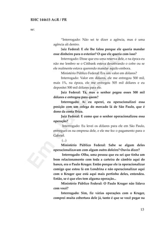 RHC 144615 AGR / PR
se:
“Interrogado: Não sei te dizer a agência, mas é uma
agência ali dentro.
Juiz Federal: E ele lhe falou porque ele queria mandar
esse dinheiro para o exterior? O que ele queria com isso?
Interrogado: Disse que era uma reserva dele, e na época eu
não me lembro se o Citibank estava desativando o cofre ou se
ele realmente estava querendo mandar aquilo embora.
Ministério Público Federal: Era um valor em dólares?
Interrogado: Valor em dólares, ele me entregou 500 mil,
mais 1%, na época, ele me entregou 505 mil dólares e eu
depositei 500 mil dólares para ele.
Juiz Federal: Tá, mas o senhor pegou esses 500 mil
dólares e entregou para quem?
Interrogado: Aí eu operei, eu operacionalizei essa
posição com um colega do mercado lá de São Paulo, que é
dono da conta Ibiza.
Juiz Federal: E como que o senhor operacionalizou essa
operação?
Interrogado: Eu levei os dólares para ele em São Paulo,
entreguei-os na empresa dele, e ele me fez o pagamento para o
Gabriel.
(...)
Ministério Público Federal: Sabe se algum deles
operacionalizavam com algum outro doleiro? Ouviu dizer?
Interrogado: Olha, uma pessoa que eu sei que tinha um
bom relacionamento com toda a carteira de câmbio aqui do
banco, era o Paulo Kruger. Então porque ele ia operacionalizar
comigo que estou lá em Londrina e não operacionalizar aqui
com o Kruger que está aqui mais pertinho deles, entendeu.
Então, se é que eles tem alguma operação...
Ministério Público Federal: O Paulo Kruger não lidava
com você?
Interrogado: Sim, fiz várias operações com o Kruger,
comprei muita cobertura dele já, tanto é que se você pegar na
13
Em
elaboração
 