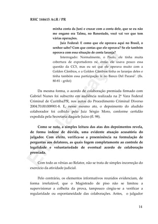 RHC 144615 AGR / PR
minha conta da Juni e cruzar com a conta dele, que se eu não
me engano era Talma, no Banestado, você vai ver que tem
várias operações.
Juiz Federal: E como que ele operava aqui no Brasil, o
senhor sabe? Com que contas que ele operava? Se ele também
operava com essa situação de conta laranja?
Interrogado: Normalmente, o Paulo, ele tinha muita
cobertura de exportadores né, então ele usava pouco essa
questão da CC5, mas eu sei que ele operava muito com a
Golden Câmbios, e a Golden Câmbios tinha os laranjas deles e
tinha também essa participação lá no Banco Del Paraná". (fls.
80-81 - grifei)
Da mesma forma, o acordo de colaboração premiada firmado com
Gabriel Nunes foi subscrito em audiência realizada na 2ª Vara Federal
Criminal de Curitiba/PR, nos autos do Procedimento Criminal Diverso
2004.70.00.008901-8. E, nesse mesmo ato, o depoimento do aludido
colaborador foi colhido pelo Juiz Sérgio Moro, conforme certidão
expedida pela Secretaria daquele Juízo (fl. 98).
Como se nota, a simples leitura das atas dos depoimentos revela,
de forma indene de dúvida, uma evidente atuação acusatória do
julgador. Com efeito, verifica-se a proeminência na formulação de
perguntas aos delatores, as quais fogem completamente ao controle de
legalidade e voluntariedade de eventual acordo de colaboração
premiada.
Com todo as vênias ao Relator, não se trata de simples incorreção do
exercício da atividade judicial.
Pelo contrário, os elementos informativos reunidos evidenciam, de
forma irrefutável, que o Magistrado de piso não se limitou a
supervisionar a colheita da prova, tampouco cingiu-se a verificar a
regularidade ou espontaneidade das colaborações. Antes, o julgador
14
Em
elaboração
 