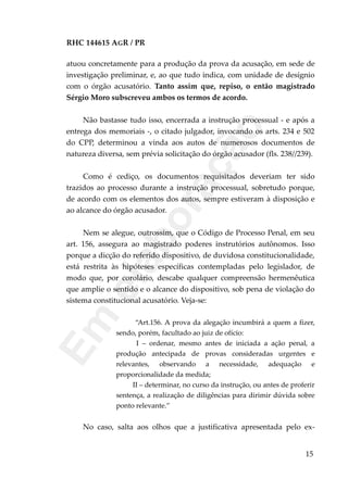 RHC 144615 AGR / PR
atuou concretamente para a produção da prova da acusação, em sede de
investigação preliminar, e, ao que tudo indica, com unidade de desígnio
com o órgão acusatório. Tanto assim que, repiso, o então magistrado
Sérgio Moro subscreveu ambos os termos de acordo.
Não bastasse tudo isso, encerrada a instrução processual - e após a
entrega dos memoriais -, o citado julgador, invocando os arts. 234 e 502
do CPP, determinou a vinda aos autos de numerosos documentos de
natureza diversa, sem prévia solicitação do órgão acusador (fls. 238//239).
Como é cediço, os documentos requisitados deveriam ter sido
trazidos ao processo durante a instrução processual, sobretudo porque,
de acordo com os elementos dos autos, sempre estiveram à disposição e
ao alcance do órgão acusador.
Nem se alegue, outrossim, que o Código de Processo Penal, em seu
art. 156, assegura ao magistrado poderes instrutórios autônomos. Isso
porque a dicção do referido dispositivo, de duvidosa constitucionalidade,
está restrita às hipóteses específicas contempladas pelo legislador, de
modo que, por corolário, descabe qualquer compreensão hermenêutica
que amplie o sentido e o alcance do dispositivo, sob pena de violação do
sistema constitucional acusatório. Veja-se:
“Art.156. A prova da alegação incumbirá a quem a fizer,
sendo, porém, facultado ao juiz de ofício:
I – ordenar, mesmo antes de iniciada a ação penal, a
produção antecipada de provas consideradas urgentes e
relevantes, observando a necessidade, adequação e
proporcionalidade da medida;
II – determinar, no curso da instrução, ou antes de proferir
sentença, a realização de diligências para dirimir dúvida sobre
ponto relevante.”
No caso, salta aos olhos que a justificativa apresentada pelo ex-
15
Em
elaboração
 
