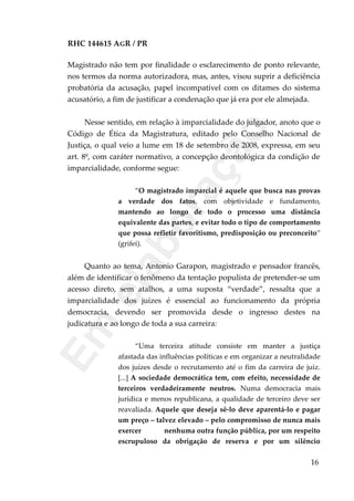 RHC 144615 AGR / PR
Magistrado não tem por finalidade o esclarecimento de ponto relevante,
nos termos da norma autorizadora, mas, antes, visou suprir a deficiência
probatória da acusação, papel incompatível com os ditames do sistema
acusatório, a fim de justificar a condenação que já era por ele almejada.
Nesse sentido, em relação à imparcialidade do julgador, anoto que o
Código de Ética da Magistratura, editado pelo Conselho Nacional de
Justiça, o qual veio a lume em 18 de setembro de 2008, expressa, em seu
art. 8º, com caráter normativo, a concepção deontológica da condição de
imparcialidade, conforme segue:
“O magistrado imparcial é aquele que busca nas provas
a verdade dos fatos, com objetividade e fundamento,
mantendo ao longo de todo o processo uma distância
equivalente das partes, e evitar todo o tipo de comportamento
que possa refletir favoritismo, predisposição ou preconceito”
(grifei).
Quanto ao tema, Antonio Garapon, magistrado e pensador francês,
além de identificar o fenômeno da tentação populista de pretender-se um
acesso direto, sem atalhos, a uma suposta “verdade”, ressalta que a
imparcialidade dos juízes é essencial ao funcionamento da própria
democracia, devendo ser promovida desde o ingresso destes na
judicatura e ao longo de toda a sua carreira:
“Uma terceira atitude consiste em manter a justiça
afastada das influências políticas e em organizar a neutralidade
dos juízes desde o recrutamento até o fim da carreira de juiz.
[...] A sociedade democrática tem, com efeito, necessidade de
terceiros verdadeiramente neutros. Numa democracia mais
jurídica e menos republicana, a qualidade de terceiro deve ser
reavaliada. Aquele que deseja sê-lo deve aparentá-lo e pagar
um preço – talvez elevado – pelo compromisso de nunca mais
exercer nenhuma outra função pública, por um respeito
escrupuloso da obrigação de reserva e por um silêncio
16
Em
elaboração
 