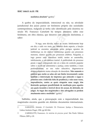 RHC 144615 AGR / PR
mediático absoluto” (grifei).2
A quebra da imparcialidade, intencional ou não, na atividade
jurisdicional dos juízes parece ser fenômeno próprio das sociedades
contemporâneas, malgrado já tenha sido identificado pela doutrina no
século XX. Francesco Carnelutti há tempos discorreu sobre esse
fenômeno, em obra clássica, que descreve com palavras duríssimas, a
saber:
“A toga, sem dúvida, induz ao recato. Infelizmente hoje
em dia, e cada vez mais, por debaixo deste aspecto, a função
judicial se encontra ameaçada pelos perigos opostos da
indiferença ou do clamor: indiferença quanto aos processos
menores, clamor quanto aos processos célebres. Naqueles, a
toga parece uma armadura inútil; nestes se assemelha,
infelizmente, a um disfarce teatral. A publicidade do processo
penal, à qual corresponde não só a ideia do controle popular
sobre o modo de administrar a justiça, como também, e mais
profundamente, ao seu valor educativo, degenerou-se
desgraçadamente numa situação de desordem. Não somente o
público que enche as salas até um limite inverossímil, senão
também a intervenção da imprensa que antecede e segue o
processo com a indevida falta de prudência, e não raras vezes,
imprudências, contra as quais ninguém ousa reagir, têm
destruído qualquer possibilidade de meditação para aqueles
aos quais incumbe o terrível dever de acusar, de defender, de
julgar. As togas dos magistrados e dos advogados se perdem
atualmente entre a multidão” (grifei).3
Sublinho, ainda, que a preocupação com a imparcialidade dos
magistrados encontra guarida em distintos documentos internacionais.
2 GARAPON, Antonie. O Guardador De Promessas: Justiça e Democracia.
Lisboa: Instituto Piaget, 1996. pp 263-264.
3 CARNELUTTI, Francesco. As misérias do processo penal. São Paulo: Editora
Pillares, 2009. p .20.
17
Em
elaboração
 