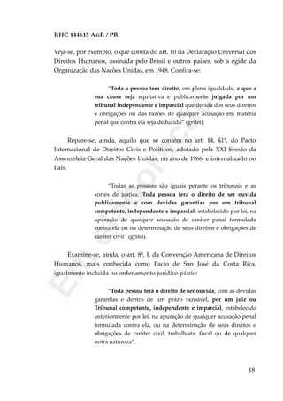 RHC 144615 AGR / PR
Veja-se, por exemplo, o que consta do art. 10 da Declaração Universal dos
Direitos Humanos, assinada pelo Brasil e outros países, sob a égide da
Organização das Nações Unidas, em 1948. Confira-se:
“Toda a pessoa tem direito, em plena igualdade, a que a
sua causa seja equitativa e publicamente julgada por um
tribunal independente e imparcial que decida dos seus direitos
e obrigações ou das razões de qualquer acusação em matéria
penal que contra ela seja deduzida” (grifei).
Repare-se, ainda, aquilo que se contém no art. 14, §1º, do Pacto
Internacional de Direitos Civis e Políticos, adotado pela XXI Sessão da
Assembleia-Geral das Nações Unidas, no ano de 1966, e internalizado no
País:
“Todas as pessoas são iguais perante os tribunais e as
cortes de justiça. Toda pessoa terá o direito de ser ouvida
publicamente e com devidas garantias por um tribunal
competente, independente e imparcial, estabelecido por lei, na
apuração de qualquer acusação de caráter penal formulada
contra ela ou na determinação de seus direitos e obrigações de
caráter civil” (grifei).
Examine-se, ainda, o art. 8º, I, da Convenção Americana de Direitos
Humanos, mais conhecida como Pacto de San José da Costa Rica,
igualmente incluída no ordenamento jurídico pátrio:
“Toda pessoa terá o direito de ser ouvida, com as devidas
garantias e dentro de um prazo razoável, por um juiz ou
Tribunal competente, independente e imparcial, estabelecido
anteriormente por lei, na apuração de qualquer acusação penal
formulada contra ela, ou na determinação de seus direitos e
obrigações de caráter civil, trabalhista, fiscal ou de qualquer
outra natureza”.
18
Em
elaboração
 