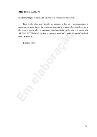 RHC 144615 AGR / PR
fundamentação explicitada, impõe-se a concessão da ordem.
Isso posto, dou provimento ao recurso a fim de - demonstrado o
constrangimento ilegal imposto ao recorrente –, conceder a ordem para
declarar a nulidade da sentença condenatória proferida nos autos da
AP 2002.7000078965-2, ajuizada perante a então 2ª Vara Federal Criminal
de Curitiba/PR.
É como voto.
20
Em
elaboração
 
