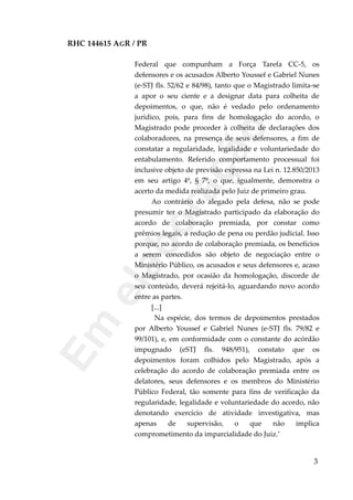RHC 144615 AGR / PR
Federal que compunham a Força Tarefa CC-5, os
defensores e os acusados Alberto Youssef e Gabriel Nunes
(e-STJ fls. 52/62 e 84/98), tanto que o Magistrado limita-se
a apor o seu ciente e a designar data para colheita de
depoimentos, o que, não é vedado pelo ordenamento
jurídico, pois, para fins de homologação do acordo, o
Magistrado pode proceder à colheita de declarações dos
colaboradores, na presença de seus defensores, a fim de
constatar a regularidade, legalidade e voluntariedade do
entabulamento. Referido comportamento processual foi
inclusive objeto de previsão expressa na Lei n. 12.850/2013
em seu artigo 4º, § 7º, o que, igualmente, demonstra o
acerto da medida realizada pelo Juiz de primeiro grau.
Ao contrário do alegado pela defesa, não se pode
presumir ter o Magistrado participado da elaboração do
acordo de colaboração premiada, por constar como
prêmios legais, a redução de pena ou perdão judicial. Isso
porque, no acordo de colaboração premiada, os benefícios
a serem concedidos são objeto de negociação entre o
Ministério Público, os acusados e seus defensores e, acaso
o Magistrado, por ocasião da homologação, discorde de
seu conteúdo, deverá rejeitá-lo, aguardando novo acordo
entre as partes.
[...]
Na espécie, dos termos de depoimentos prestados
por Alberto Youssef e Gabriel Nunes (e-STJ fls. 79/82 e
99/101), e, em conformidade com o constante do acórdão
impugnado (eSTJ fls. 948/951), constato que os
depoimentos foram colhidos pelo Magistrado, após a
celebração do acordo de colaboração premiada entre os
delatores, seus defensores e os membros do Ministério
Público Federal, tão somente para fins de verificação da
regularidade, legalidade e voluntariedade do acordo, não
denotando exercício de atividade investigativa, mas
apenas de supervisão, o que não implica
comprometimento da imparcialidade do Juiz.’
3
Em
elaboração
 