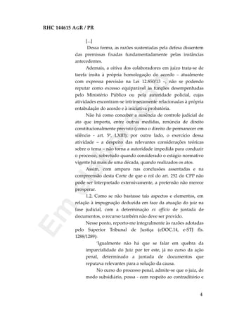 RHC 144615 AGR / PR
[...]
Dessa forma, as razões sustentadas pela defesa dissentem
das premissas fixadas fundamentadamente pelas instâncias
antecedentes.
Ademais, a oitiva dos colaboradores em juízo trata-se de
tarefa ínsita à própria homologação do acordo – atualmente
com expressa previsão na Lei 12.850/13 –, não se podendo
reputar como excesso equiparável às funções desempenhadas
pelo Ministério Público ou pela autoridade policial, cujas
atividades encontram-se intrinsecamente relacionadas à própria
entabulação do acordo e à iniciativa probatória.
Não há como conceber a ausência de controle judicial de
ato que importa, entre outras medidas, renúncia de direito
constitucionalmente previsto (como o direito de permanecer em
silêncio - art. 5º, LXIII); por outro lado, o exercício dessa
atividade – a despeito das relevantes considerações teóricas
sobre o tema – não torna a autoridade impedida para conduzir
o processo, sobretudo quando considerado o estágio normativo
vigente há mais de uma década, quando realizados os atos.
Assim, com amparo nas conclusões assentadas e na
compreensão desta Corte de que o rol do art. 252 do CPP não
pode ser interpretado extensivamente, a pretensão não merece
prosperar.
1.2. Como se não bastasse tais aspectos e elementos, em
relação à impugnação deduzida em face da atuação do juiz na
fase judicial, com a determinação ex officio de juntada de
documentos, o recurso também não deve ser provido.
Nesse ponto, reporto-me integralmente às razões adotadas
pelo Superior Tribunal de Justiça (eDOC.14, e-STJ fls.
1288/1289):
‘Igualmente não há que se falar em quebra da
imparcialidade do Juiz por ter este, já no curso da ação
penal, determinado a juntada de documentos que
reputava relevantes para a solução da causa.
No curso do processo penal, admite-se que o juiz, de
modo subsidiário, possa - com respeito ao contraditório e
4
Em
elaboração
 