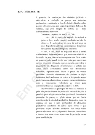 RHC 144615 AGR / PR
à garantia de motivação das decisões judiciais -
determinar a produção de provas que entender
pertinentes e razoáveis, a fim de dirimir dúvidas sobre
pontos relevantes, seja por força do princípio da busca da
verdade, seja pela adoção do sistema do livre
convencimento motivado.
Com efeito, dispõe o art. 156, II, do CPP:
Art. 156. A prova da alegação incumbirá a
quem a fizer, sendo, porém, facultado ao juiz de
ofício: (...) II - determinar, no curso da instrução, ou
antes de proferir sentença, a realização de diligências
para dirimir dúvida sobre ponto relevante.
In casu, o Juiz, após as alegações finais e tendo
conhecimento de outras provas que poderiam subsidiar a
formação de seu convencimento quanto aos fatos objeto
da presente ação penal, tendo em vista que atuava em
outros processos criminais conexos àquela, converteu o
julgamento em diligência, determinando a juntada aos
autos destes documentos, entre eles, documentos
bancários, representações fiscais e peças de outros
processos criminais, decorrentes de quebras de sigilo
bancário e fiscal realizados em outras ações penais, tendo,
posteriormente, aberto vistas às partes para manifestação,
com a consequente reabertura de prazo para
complementação de alegações finais (e-STJ fl. 898).
Em obediência ao princípio da busca da verdade e
pela adoção do sistema de persuasão racional do juiz, é
possível que o Magistrado, na fase processual, determine a
produção de provas ex officio, desde que de forma
complementar à atividade probatória das partes, como na
espécie, em que o Juiz, conhecedor de elementos
probatórios constantes de outras ações penais e que
poderiam suprir dúvidas existentes nos autos sobre
pontos relevantes para o julgamento da causa, determinou
a juntada aos autos com a reabertura de prazo às partes
para manifestação.
5
Em
elaboração
 