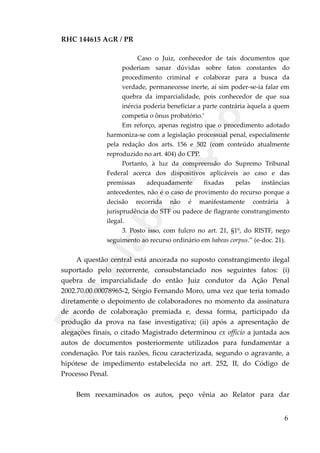 RHC 144615 AGR / PR
Caso o Juiz, conhecedor de tais documentos que
poderiam sanar dúvidas sobre fatos constantes do
procedimento criminal e colaborar para a busca da
verdade, permanecesse inerte, aí sim poder-se-ia falar em
quebra da imparcialidade, pois conhecedor de que sua
inércia poderia beneficiar a parte contrária àquela a quem
competia o ônus probatório.’
Em reforço, apenas registro que o procedimento adotado
harmoniza-se com a legislação processual penal, especialmente
pela redação dos arts. 156 e 502 (com conteúdo atualmente
reproduzido no art. 404) do CPP.
Portanto, à luz da compreensão do Supremo Tribunal
Federal acerca dos dispositivos aplicáveis ao caso e das
premissas adequadamente fixadas pelas instâncias
antecedentes, não é o caso de provimento do recurso porque a
decisão recorrida não é manifestamente contrária à
jurisprudência do STF ou padece de flagrante constrangimento
ilegal.
3. Posto isso, com fulcro no art. 21, §1º, do RISTF, nego
seguimento ao recurso ordinário em habeas corpus.” (e-doc. 21).
A questão central está ancorada no suposto constrangimento ilegal
suportado pelo recorrente, consubstanciado nos seguintes fatos: (i)
quebra de imparcialidade do então Juiz condutor da Ação Penal
2002.70.00.00078965-2, Sérgio Fernando Moro, uma vez que teria tomado
diretamente o depoimento de colaboradores no momento da assinatura
de acordo de colaboração premiada e, dessa forma, participado da
produção da prova na fase investigativa; (ii) após a apresentação de
alegações finais, o citado Magistrado determinou ex officio a juntada aos
autos de documentos posteriormente utilizados para fundamentar a
condenação. Por tais razões, ficou caracterizada, segundo o agravante, a
hipótese de impedimento estabelecida no art. 252, II, do Código de
Processo Penal.
Bem reexaminados os autos, peço vênia ao Relator para dar
6
Em
elaboração
 