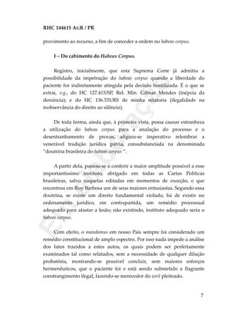 RHC 144615 AGR / PR
provimento ao recurso, a fim de conceder a ordem no habeas corpus.
I – Do cabimento do Habeas Corpus.
Registro, inicialmente, que esta Suprema Corte já admitiu a
possibilidade da impetração do habeas corpus quando a liberdade do
paciente for indiretamente atingida pela decisão hostilizada. É o que se
extrai, v.g., do HC 127.415/SP, Rel. Min. Gilmar Mendes (inépcia da
denúncia); e do HC 136.331/RS de minha relatoria (ilegalidade na
inobservância do direito ao silêncio).
De toda forma, ainda que, à primeira vista, possa causar estranheza
a utilização do habeas corpus para a anulação do processo e o
desentranhamento de provas, afigura-se imperativo relembrar a
venerável tradição jurídica pátria, consubstanciada na denominada
“doutrina brasileira do habeas corpus ”.
A partir dela, passou-se a conferir a maior amplitude possível a esse
importantíssimo instituto, abrigado em todas as Cartas Políticas
brasileiras, salvo naquelas editadas em momentos de exceção, e que
encontrou em Ruy Barbosa um de seus maiores entusiastas. Segundo essa
doutrina, se existe um direito fundamental violado, há de existir no
ordenamento jurídico, em contrapartida, um remédio processual
adequado para afastar a lesão; não existindo, instituto adequado seria o
habeas corpus.
Com efeito, o mandamus em nosso País sempre foi considerado um
remédio constitucional de amplo espectro. Por isso nada impede a análise
dos fatos trazidos a estes autos, os quais podem ser perfeitamente
examinados tal como relatados, sem a necessidade de qualquer dilação
probatória, mostrando-se possível concluir, sem maiores esforços
hermenêuticos, que o paciente foi e está sendo submetido a flagrante
constrangimento ilegal, fazendo-se merecedor do writ pleiteado.
7
Em
elaboração
 