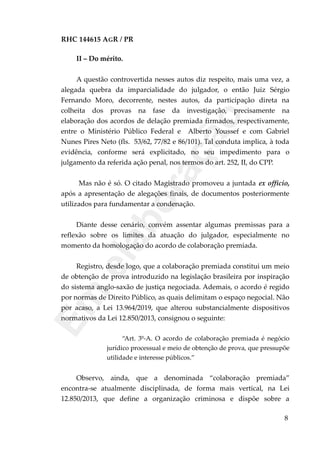 RHC 144615 AGR / PR
II – Do mérito.
A questão controvertida nesses autos diz respeito, mais uma vez, a
alegada quebra da imparcialidade do julgador, o então Juiz Sérgio
Fernando Moro, decorrente, nestes autos, da participação direta na
colheita dos provas na fase da investigação, precisamente na
elaboração dos acordos de delação premiada firmados, respectivamente,
entre o Ministério Público Federal e Alberto Youssef e com Gabriel
Nunes Pires Neto (fls. 53/62, 77/82 e 86/101). Tal conduta implica, à toda
evidência, conforme será explicitado, no seu impedimento para o
julgamento da referida ação penal, nos termos do art. 252, II, do CPP.
Mas não é só. O citado Magistrado promoveu a juntada ex officio,
após a apresentação de alegações finais, de documentos posteriormente
utilizados para fundamentar a condenação.
Diante desse cenário, convém assentar algumas premissas para a
reflexão sobre os limites da atuação do julgador, especialmente no
momento da homologação do acordo de colaboração premiada.
Registro, desde logo, que a colaboração premiada constitui um meio
de obtenção de prova introduzido na legislação brasileira por inspiração
do sistema anglo-saxão de justiça negociada. Ademais, o acordo é regido
por normas de Direito Público, as quais delimitam o espaço negocial. Não
por acaso, a Lei 13.964/2019, que alterou substancialmente dispositivos
normativos da Lei 12.850/2013, consignou o seguinte:
“Art. 3º-A. O acordo de colaboração premiada é negócio
jurídico processual e meio de obtenção de prova, que pressupõe
utilidade e interesse públicos.”
Observo, ainda, que a denominada “colaboração premiada”
encontra-se atualmente disciplinada, de forma mais vertical, na Lei
12.850/2013, que define a organização criminosa e dispõe sobre a
8
Em
elaboração
 