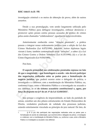 RHC 144615 AGR / PR
investigação criminal e os meios de obtenção de prova, além de outros
assuntos.
Desde a sua promulgação, vem sendo largamente utilizada pelo
Ministério Público para deflagrar investigações, embasar denúncias e
promover ações penais contra pessoas acusadas da prática de crimes
pelos assim chamados “colaboradores”, igualmente neles envolvidos.
Anteriormente conhecida como “delação premiada”, a prática
passou a integrar nosso ordenamento jurídico com a edição da Lei dos
Crimes Hediondos (Lei 8.072/1990). Ademais, outros diplomas legais
vieram à lume, também contemplando essas “delações”, a saber: (i) a Lei
dos Crimes Contra a Ordem Tributária (Lei 8.137/1990); (ii) e a Lei do
Crime Organizado (Lei 9.034/1995).
Pois bem.
O aspecto primordial nas colaborações premiadas repousa no fato
de que o magistrado – que homologará o acordo - não deverá participar
das negociações realizadas entre as partes para a formalização do
negócio jurídico, que poderá ocorrer entre o delegado de polícia, o
investigado e o defensor, com a manifestação do Ministério Público, ou,
conforme o caso, entre o Ministério Público e o investigado ou acusado e
seu defensor, ex vi do sistema acusatório constitucional e, agora, por
força do disposto no § 6º do art. 4º da Lei 12.850/20131
.
Isso porque a exigência da imparcialidade, ao lado da paridade de
armas, constitui um dos pilares estruturantes do Estado Democrático de
Direito, verdadeiro predicado de validade dos processos judiciais,
estando estreitamente vinculada ao princípio do juiz natural. De fato, de
1 § 6º O juiz não participará das negociações realizadas entre as partes para a
formalização do acordo de colaboração, que ocorrerá entre o delegado de polícia, o investigado
e o defensor, com a manifestação do Ministério Público, ou, conforme o caso, entre o Ministério
Público e o investigado ou acusado e seu defensor.
9
Em
elaboração
 