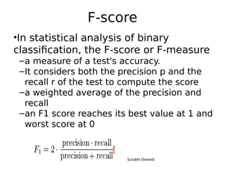 F-score
•In statistical analysis of binary
classification, the F-score or F-measure
–a measure of a test's accuracy.
–It considers both the precision p and the
recall r of the test to compute the score
–a weighted average of the precision and
recall
–an F1 score reaches its best value at 1 and
worst score at 0
Surabhi Dwivedi
 
